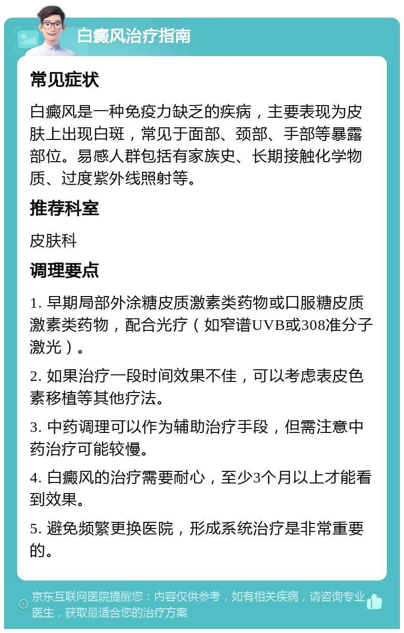 白癜风治疗指南 常见症状 白癜风是一种免疫力缺乏的疾病，主要表现为皮肤上出现白斑，常见于面部、颈部、手部等暴露部位。易感人群包括有家族史、长期接触化学物质、过度紫外线照射等。 推荐科室 皮肤科 调理要点 1. 早期局部外涂糖皮质激素类药物或口服糖皮质激素类药物，配合光疗（如窄谱UVB或308准分子激光）。 2. 如果治疗一段时间效果不佳，可以考虑表皮色素移植等其他疗法。 3. 中药调理可以作为辅助治疗手段，但需注意中药治疗可能较慢。 4. 白癜风的治疗需要耐心，至少3个月以上才能看到效果。 5. 避免频繁更换医院，形成系统治疗是非常重要的。