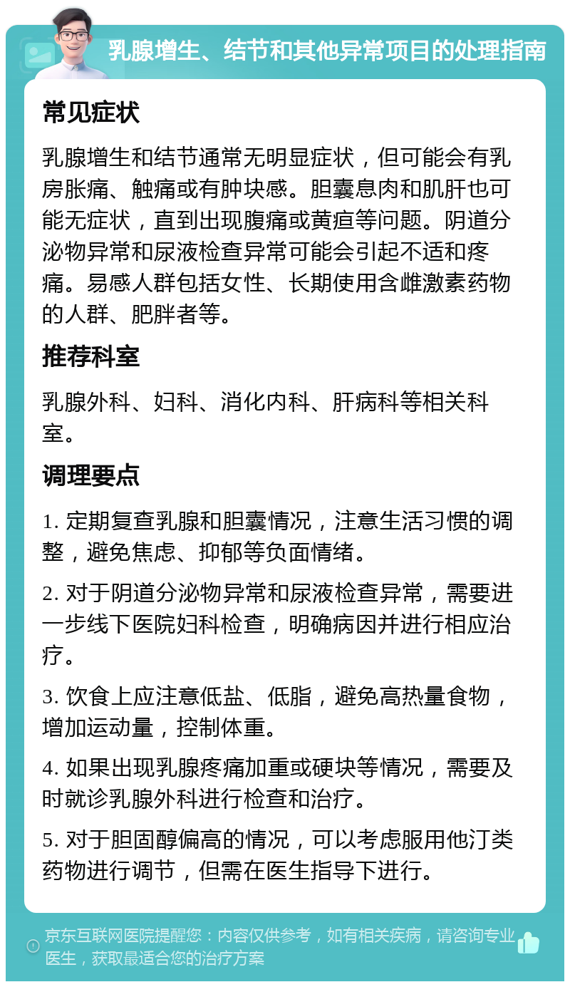 乳腺增生、结节和其他异常项目的处理指南 常见症状 乳腺增生和结节通常无明显症状，但可能会有乳房胀痛、触痛或有肿块感。胆囊息肉和肌肝也可能无症状，直到出现腹痛或黄疸等问题。阴道分泌物异常和尿液检查异常可能会引起不适和疼痛。易感人群包括女性、长期使用含雌激素药物的人群、肥胖者等。 推荐科室 乳腺外科、妇科、消化内科、肝病科等相关科室。 调理要点 1. 定期复查乳腺和胆囊情况，注意生活习惯的调整，避免焦虑、抑郁等负面情绪。 2. 对于阴道分泌物异常和尿液检查异常，需要进一步线下医院妇科检查，明确病因并进行相应治疗。 3. 饮食上应注意低盐、低脂，避免高热量食物，增加运动量，控制体重。 4. 如果出现乳腺疼痛加重或硬块等情况，需要及时就诊乳腺外科进行检查和治疗。 5. 对于胆固醇偏高的情况，可以考虑服用他汀类药物进行调节，但需在医生指导下进行。