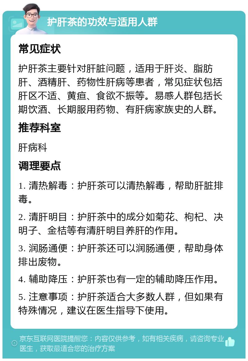 护肝茶的功效与适用人群 常见症状 护肝茶主要针对肝脏问题，适用于肝炎、脂肪肝、酒精肝、药物性肝病等患者，常见症状包括肝区不适、黄疸、食欲不振等。易感人群包括长期饮酒、长期服用药物、有肝病家族史的人群。 推荐科室 肝病科 调理要点 1. 清热解毒：护肝茶可以清热解毒，帮助肝脏排毒。 2. 清肝明目：护肝茶中的成分如菊花、枸杞、决明子、金桔等有清肝明目养肝的作用。 3. 润肠通便：护肝茶还可以润肠通便，帮助身体排出废物。 4. 辅助降压：护肝茶也有一定的辅助降压作用。 5. 注意事项：护肝茶适合大多数人群，但如果有特殊情况，建议在医生指导下使用。