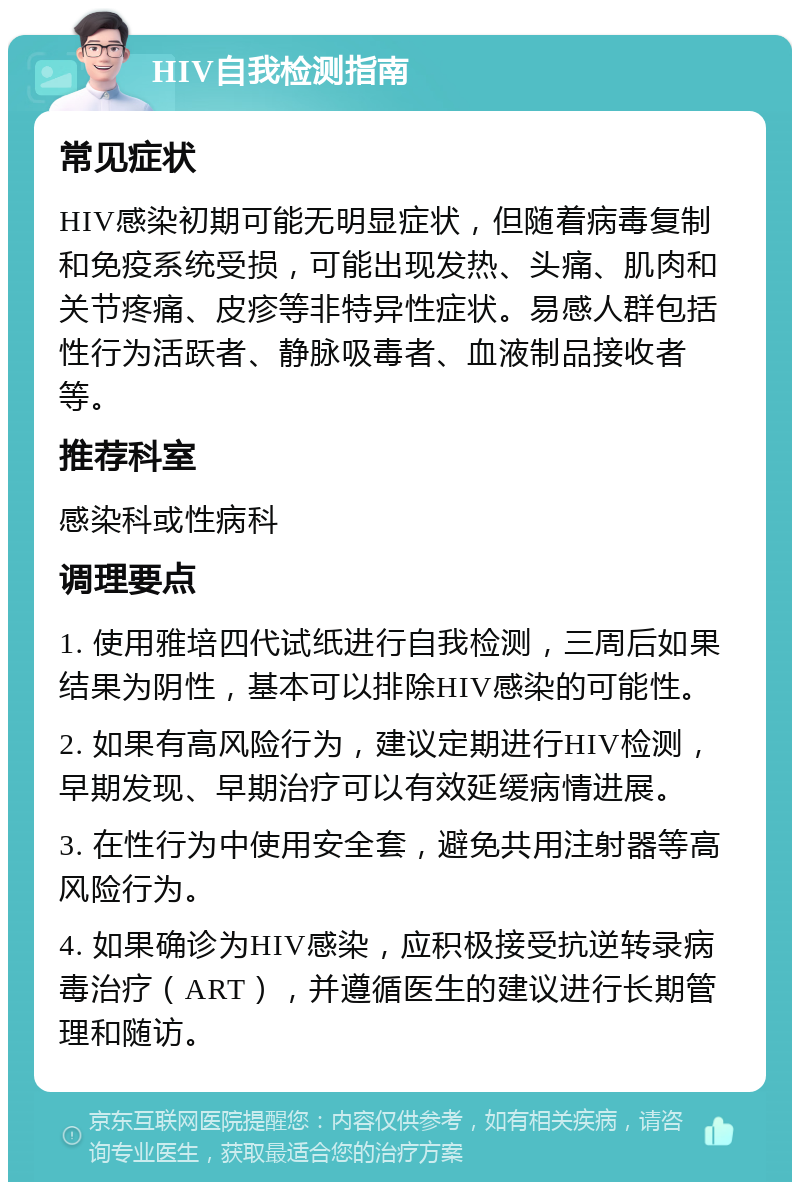 HIV自我检测指南 常见症状 HIV感染初期可能无明显症状，但随着病毒复制和免疫系统受损，可能出现发热、头痛、肌肉和关节疼痛、皮疹等非特异性症状。易感人群包括性行为活跃者、静脉吸毒者、血液制品接收者等。 推荐科室 感染科或性病科 调理要点 1. 使用雅培四代试纸进行自我检测，三周后如果结果为阴性，基本可以排除HIV感染的可能性。 2. 如果有高风险行为，建议定期进行HIV检测，早期发现、早期治疗可以有效延缓病情进展。 3. 在性行为中使用安全套，避免共用注射器等高风险行为。 4. 如果确诊为HIV感染，应积极接受抗逆转录病毒治疗（ART），并遵循医生的建议进行长期管理和随访。