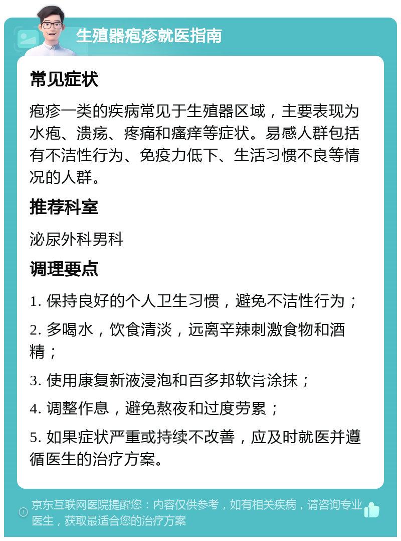 生殖器疱疹就医指南 常见症状 疱疹一类的疾病常见于生殖器区域，主要表现为水疱、溃疡、疼痛和瘙痒等症状。易感人群包括有不洁性行为、免疫力低下、生活习惯不良等情况的人群。 推荐科室 泌尿外科男科 调理要点 1. 保持良好的个人卫生习惯，避免不洁性行为； 2. 多喝水，饮食清淡，远离辛辣刺激食物和酒精； 3. 使用康复新液浸泡和百多邦软膏涂抹； 4. 调整作息，避免熬夜和过度劳累； 5. 如果症状严重或持续不改善，应及时就医并遵循医生的治疗方案。