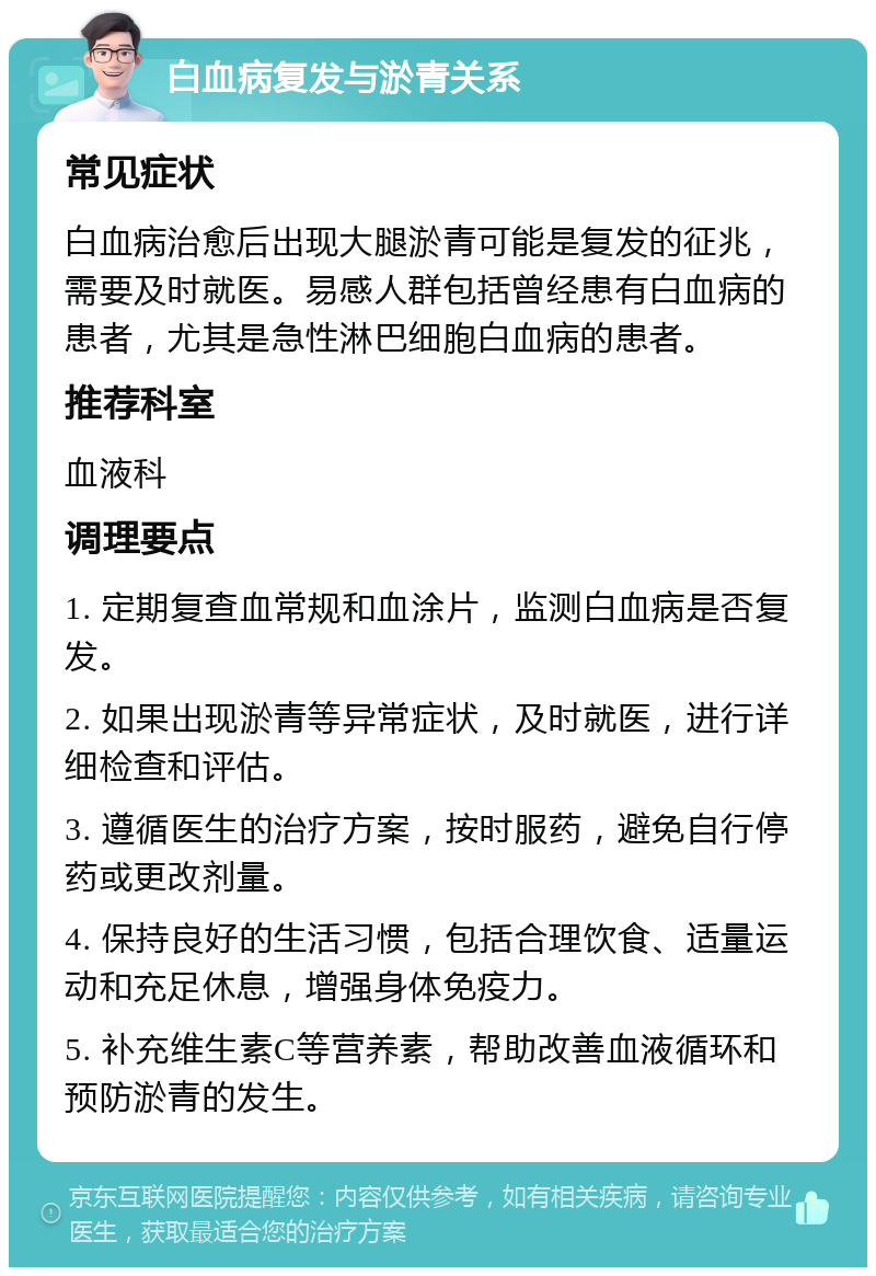 白血病复发与淤青关系 常见症状 白血病治愈后出现大腿淤青可能是复发的征兆，需要及时就医。易感人群包括曾经患有白血病的患者，尤其是急性淋巴细胞白血病的患者。 推荐科室 血液科 调理要点 1. 定期复查血常规和血涂片，监测白血病是否复发。 2. 如果出现淤青等异常症状，及时就医，进行详细检查和评估。 3. 遵循医生的治疗方案，按时服药，避免自行停药或更改剂量。 4. 保持良好的生活习惯，包括合理饮食、适量运动和充足休息，增强身体免疫力。 5. 补充维生素C等营养素，帮助改善血液循环和预防淤青的发生。