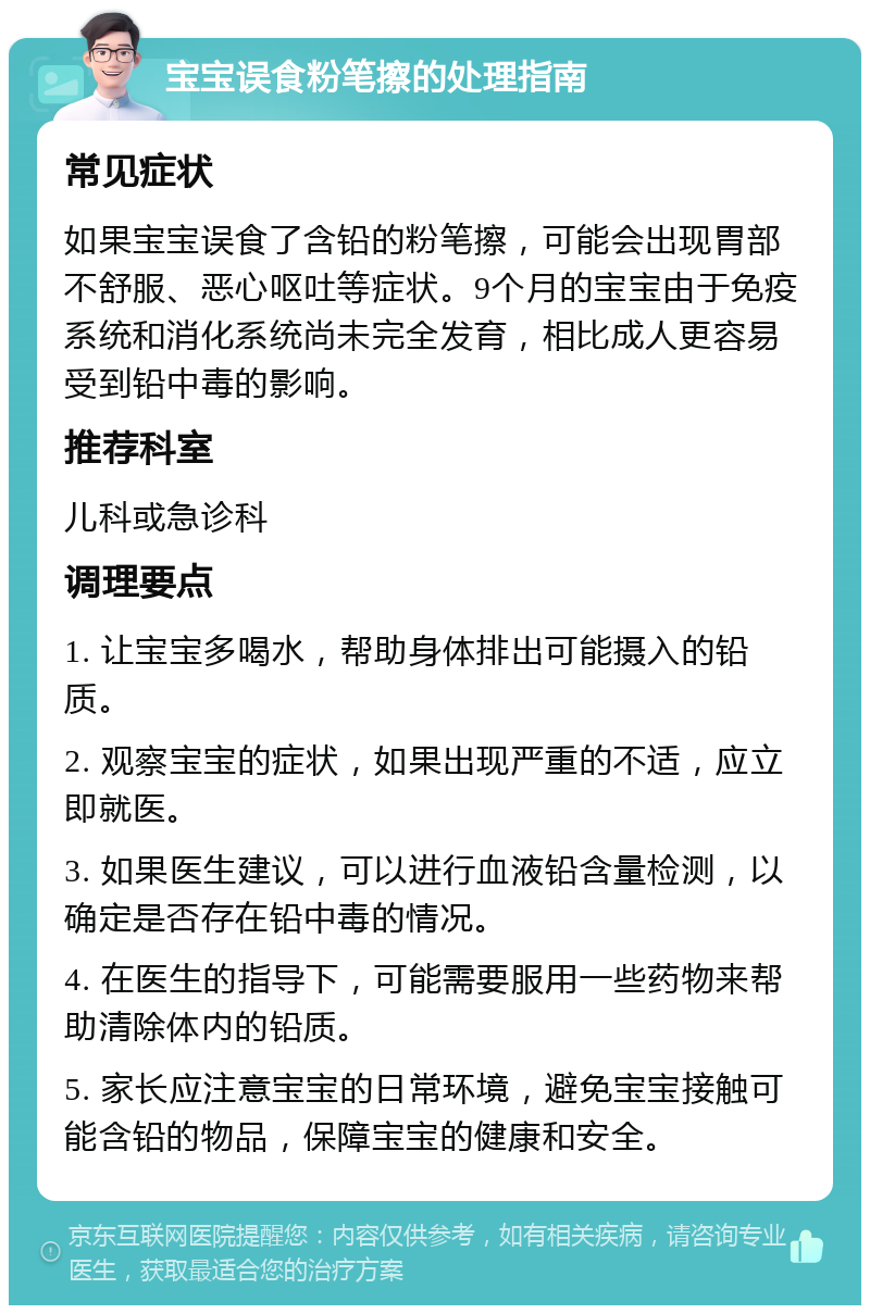 宝宝误食粉笔擦的处理指南 常见症状 如果宝宝误食了含铅的粉笔擦，可能会出现胃部不舒服、恶心呕吐等症状。9个月的宝宝由于免疫系统和消化系统尚未完全发育，相比成人更容易受到铅中毒的影响。 推荐科室 儿科或急诊科 调理要点 1. 让宝宝多喝水，帮助身体排出可能摄入的铅质。 2. 观察宝宝的症状，如果出现严重的不适，应立即就医。 3. 如果医生建议，可以进行血液铅含量检测，以确定是否存在铅中毒的情况。 4. 在医生的指导下，可能需要服用一些药物来帮助清除体内的铅质。 5. 家长应注意宝宝的日常环境，避免宝宝接触可能含铅的物品，保障宝宝的健康和安全。