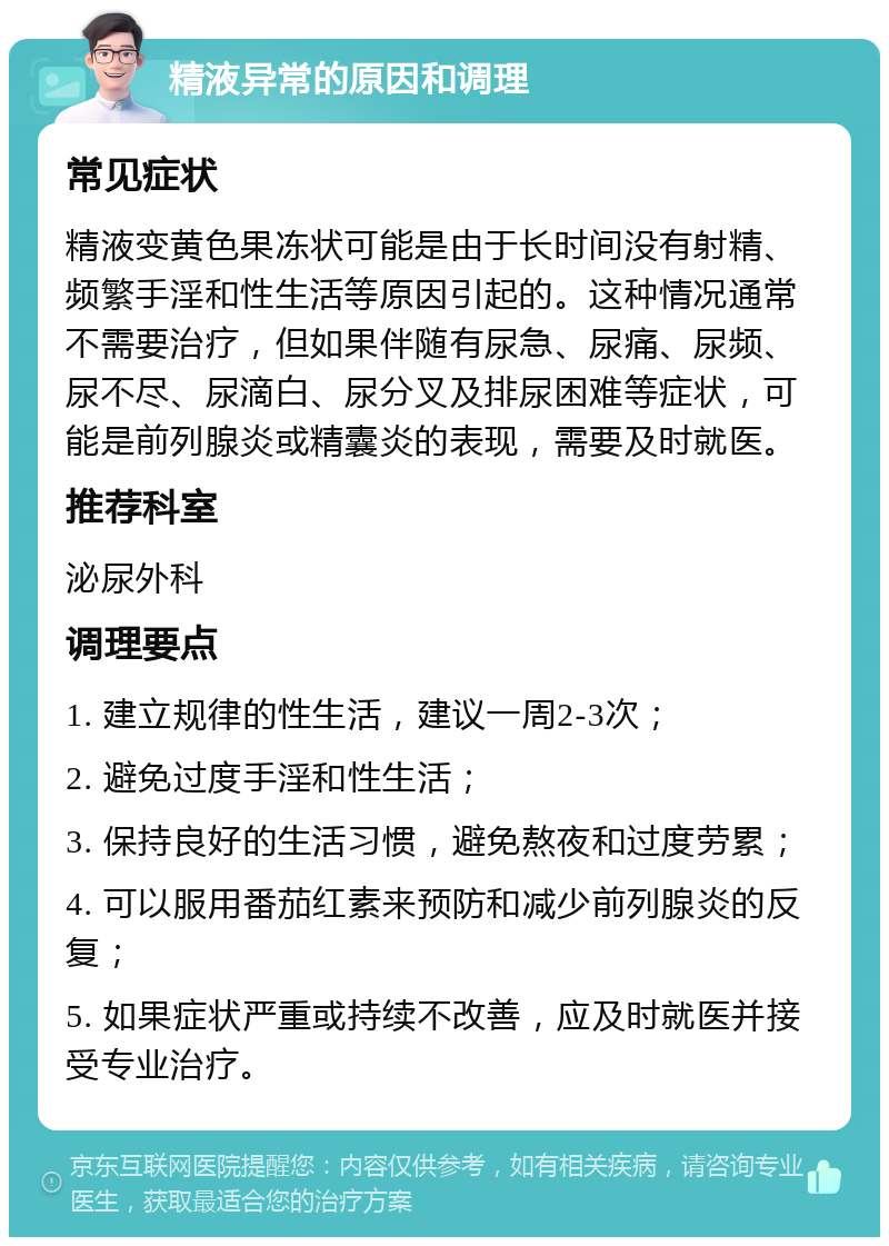 精液异常的原因和调理 常见症状 精液变黄色果冻状可能是由于长时间没有射精、频繁手淫和性生活等原因引起的。这种情况通常不需要治疗，但如果伴随有尿急、尿痛、尿频、尿不尽、尿滴白、尿分叉及排尿困难等症状，可能是前列腺炎或精囊炎的表现，需要及时就医。 推荐科室 泌尿外科 调理要点 1. 建立规律的性生活，建议一周2-3次； 2. 避免过度手淫和性生活； 3. 保持良好的生活习惯，避免熬夜和过度劳累； 4. 可以服用番茄红素来预防和减少前列腺炎的反复； 5. 如果症状严重或持续不改善，应及时就医并接受专业治疗。