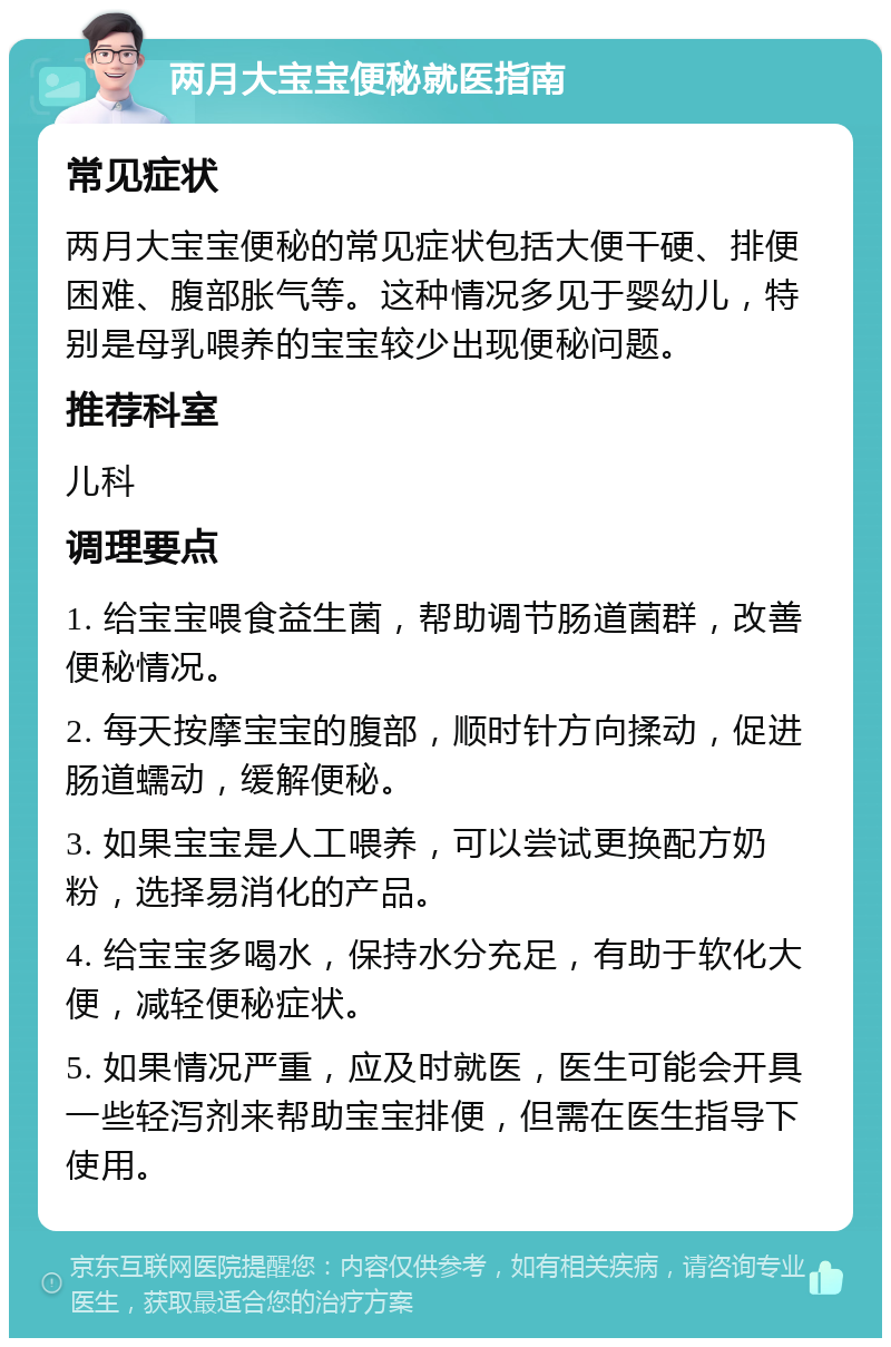 两月大宝宝便秘就医指南 常见症状 两月大宝宝便秘的常见症状包括大便干硬、排便困难、腹部胀气等。这种情况多见于婴幼儿，特别是母乳喂养的宝宝较少出现便秘问题。 推荐科室 儿科 调理要点 1. 给宝宝喂食益生菌，帮助调节肠道菌群，改善便秘情况。 2. 每天按摩宝宝的腹部，顺时针方向揉动，促进肠道蠕动，缓解便秘。 3. 如果宝宝是人工喂养，可以尝试更换配方奶粉，选择易消化的产品。 4. 给宝宝多喝水，保持水分充足，有助于软化大便，减轻便秘症状。 5. 如果情况严重，应及时就医，医生可能会开具一些轻泻剂来帮助宝宝排便，但需在医生指导下使用。