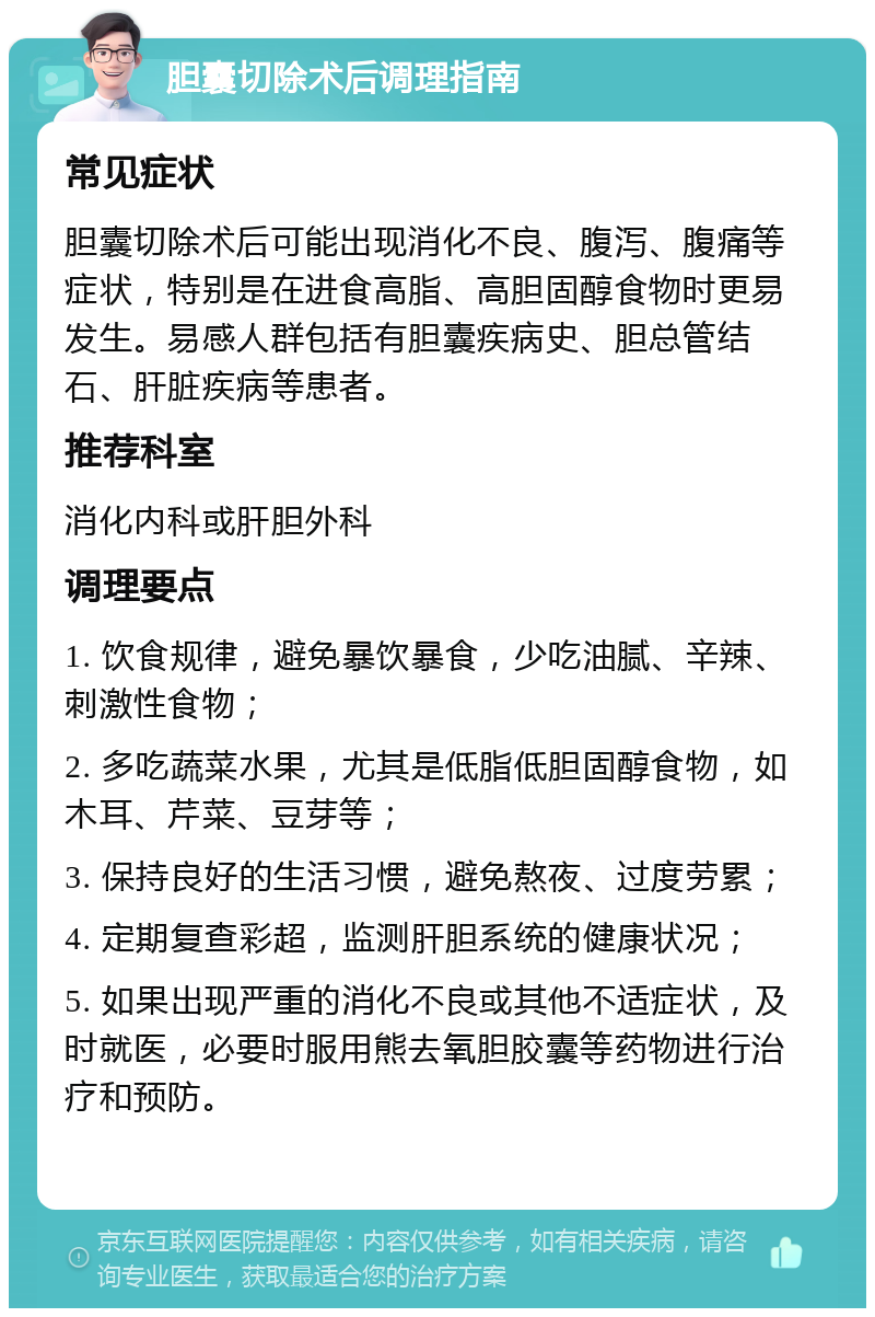 胆囊切除术后调理指南 常见症状 胆囊切除术后可能出现消化不良、腹泻、腹痛等症状，特别是在进食高脂、高胆固醇食物时更易发生。易感人群包括有胆囊疾病史、胆总管结石、肝脏疾病等患者。 推荐科室 消化内科或肝胆外科 调理要点 1. 饮食规律，避免暴饮暴食，少吃油腻、辛辣、刺激性食物； 2. 多吃蔬菜水果，尤其是低脂低胆固醇食物，如木耳、芹菜、豆芽等； 3. 保持良好的生活习惯，避免熬夜、过度劳累； 4. 定期复查彩超，监测肝胆系统的健康状况； 5. 如果出现严重的消化不良或其他不适症状，及时就医，必要时服用熊去氧胆胶囊等药物进行治疗和预防。