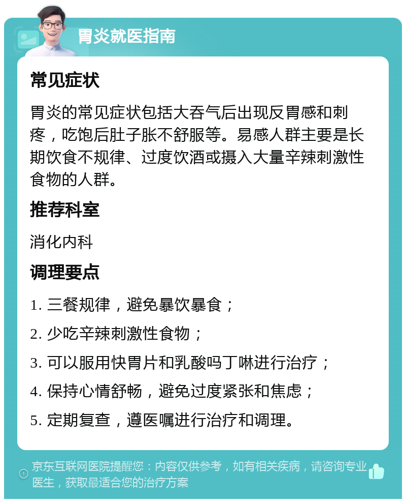 胃炎就医指南 常见症状 胃炎的常见症状包括大吞气后出现反胃感和刺疼，吃饱后肚子胀不舒服等。易感人群主要是长期饮食不规律、过度饮酒或摄入大量辛辣刺激性食物的人群。 推荐科室 消化内科 调理要点 1. 三餐规律，避免暴饮暴食； 2. 少吃辛辣刺激性食物； 3. 可以服用快胃片和乳酸吗丁啉进行治疗； 4. 保持心情舒畅，避免过度紧张和焦虑； 5. 定期复查，遵医嘱进行治疗和调理。