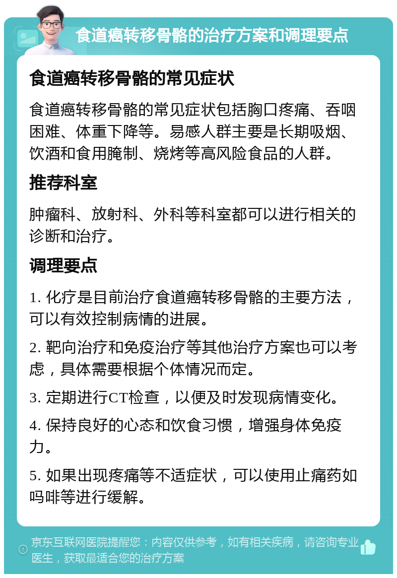 食道癌转移骨骼的治疗方案和调理要点 食道癌转移骨骼的常见症状 食道癌转移骨骼的常见症状包括胸口疼痛、吞咽困难、体重下降等。易感人群主要是长期吸烟、饮酒和食用腌制、烧烤等高风险食品的人群。 推荐科室 肿瘤科、放射科、外科等科室都可以进行相关的诊断和治疗。 调理要点 1. 化疗是目前治疗食道癌转移骨骼的主要方法，可以有效控制病情的进展。 2. 靶向治疗和免疫治疗等其他治疗方案也可以考虑，具体需要根据个体情况而定。 3. 定期进行CT检查，以便及时发现病情变化。 4. 保持良好的心态和饮食习惯，增强身体免疫力。 5. 如果出现疼痛等不适症状，可以使用止痛药如吗啡等进行缓解。