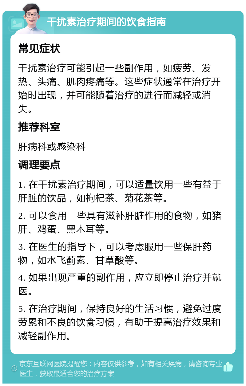 干扰素治疗期间的饮食指南 常见症状 干扰素治疗可能引起一些副作用，如疲劳、发热、头痛、肌肉疼痛等。这些症状通常在治疗开始时出现，并可能随着治疗的进行而减轻或消失。 推荐科室 肝病科或感染科 调理要点 1. 在干扰素治疗期间，可以适量饮用一些有益于肝脏的饮品，如枸杞茶、菊花茶等。 2. 可以食用一些具有滋补肝脏作用的食物，如猪肝、鸡蛋、黑木耳等。 3. 在医生的指导下，可以考虑服用一些保肝药物，如水飞蓟素、甘草酸等。 4. 如果出现严重的副作用，应立即停止治疗并就医。 5. 在治疗期间，保持良好的生活习惯，避免过度劳累和不良的饮食习惯，有助于提高治疗效果和减轻副作用。