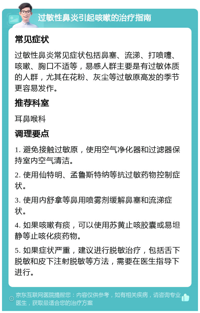 过敏性鼻炎引起咳嗽的治疗指南 常见症状 过敏性鼻炎常见症状包括鼻塞、流涕、打喷嚏、咳嗽、胸口不适等，易感人群主要是有过敏体质的人群，尤其在花粉、灰尘等过敏原高发的季节更容易发作。 推荐科室 耳鼻喉科 调理要点 1. 避免接触过敏原，使用空气净化器和过滤器保持室内空气清洁。 2. 使用仙特明、孟鲁斯特纳等抗过敏药物控制症状。 3. 使用内舒拿等鼻用喷雾剂缓解鼻塞和流涕症状。 4. 如果咳嗽有痰，可以使用苏黄止咳胶囊或易坦静等止咳化痰药物。 5. 如果症状严重，建议进行脱敏治疗，包括舌下脱敏和皮下注射脱敏等方法，需要在医生指导下进行。