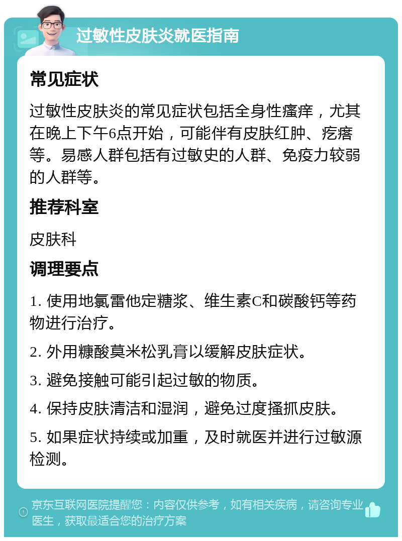 过敏性皮肤炎就医指南 常见症状 过敏性皮肤炎的常见症状包括全身性瘙痒，尤其在晚上下午6点开始，可能伴有皮肤红肿、疙瘩等。易感人群包括有过敏史的人群、免疫力较弱的人群等。 推荐科室 皮肤科 调理要点 1. 使用地氯雷他定糖浆、维生素C和碳酸钙等药物进行治疗。 2. 外用糠酸莫米松乳膏以缓解皮肤症状。 3. 避免接触可能引起过敏的物质。 4. 保持皮肤清洁和湿润，避免过度搔抓皮肤。 5. 如果症状持续或加重，及时就医并进行过敏源检测。