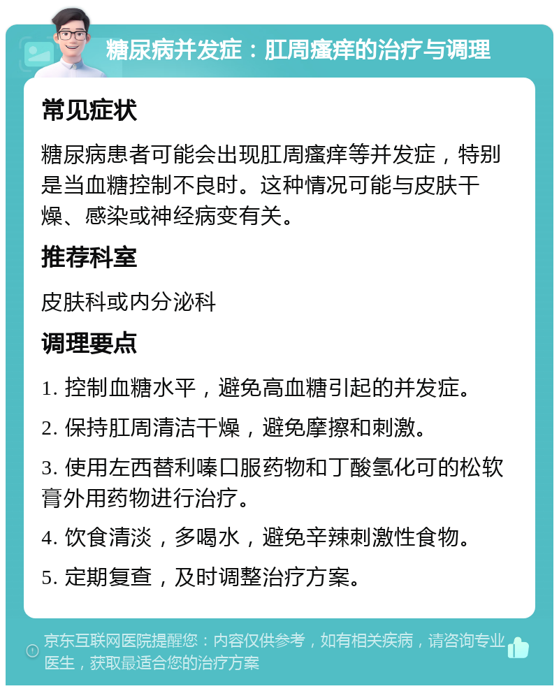 糖尿病并发症：肛周瘙痒的治疗与调理 常见症状 糖尿病患者可能会出现肛周瘙痒等并发症，特别是当血糖控制不良时。这种情况可能与皮肤干燥、感染或神经病变有关。 推荐科室 皮肤科或内分泌科 调理要点 1. 控制血糖水平，避免高血糖引起的并发症。 2. 保持肛周清洁干燥，避免摩擦和刺激。 3. 使用左西替利嗪口服药物和丁酸氢化可的松软膏外用药物进行治疗。 4. 饮食清淡，多喝水，避免辛辣刺激性食物。 5. 定期复查，及时调整治疗方案。