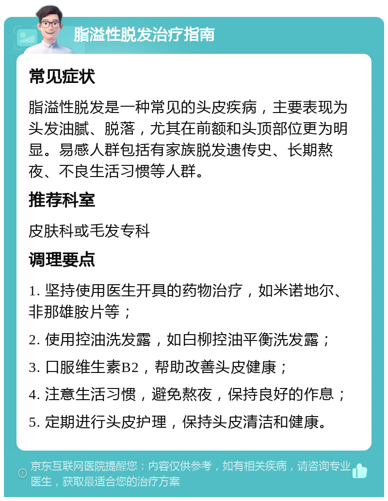 脂溢性脱发治疗指南 常见症状 脂溢性脱发是一种常见的头皮疾病，主要表现为头发油腻、脱落，尤其在前额和头顶部位更为明显。易感人群包括有家族脱发遗传史、长期熬夜、不良生活习惯等人群。 推荐科室 皮肤科或毛发专科 调理要点 1. 坚持使用医生开具的药物治疗，如米诺地尔、非那雄胺片等； 2. 使用控油洗发露，如白柳控油平衡洗发露； 3. 口服维生素B2，帮助改善头皮健康； 4. 注意生活习惯，避免熬夜，保持良好的作息； 5. 定期进行头皮护理，保持头皮清洁和健康。