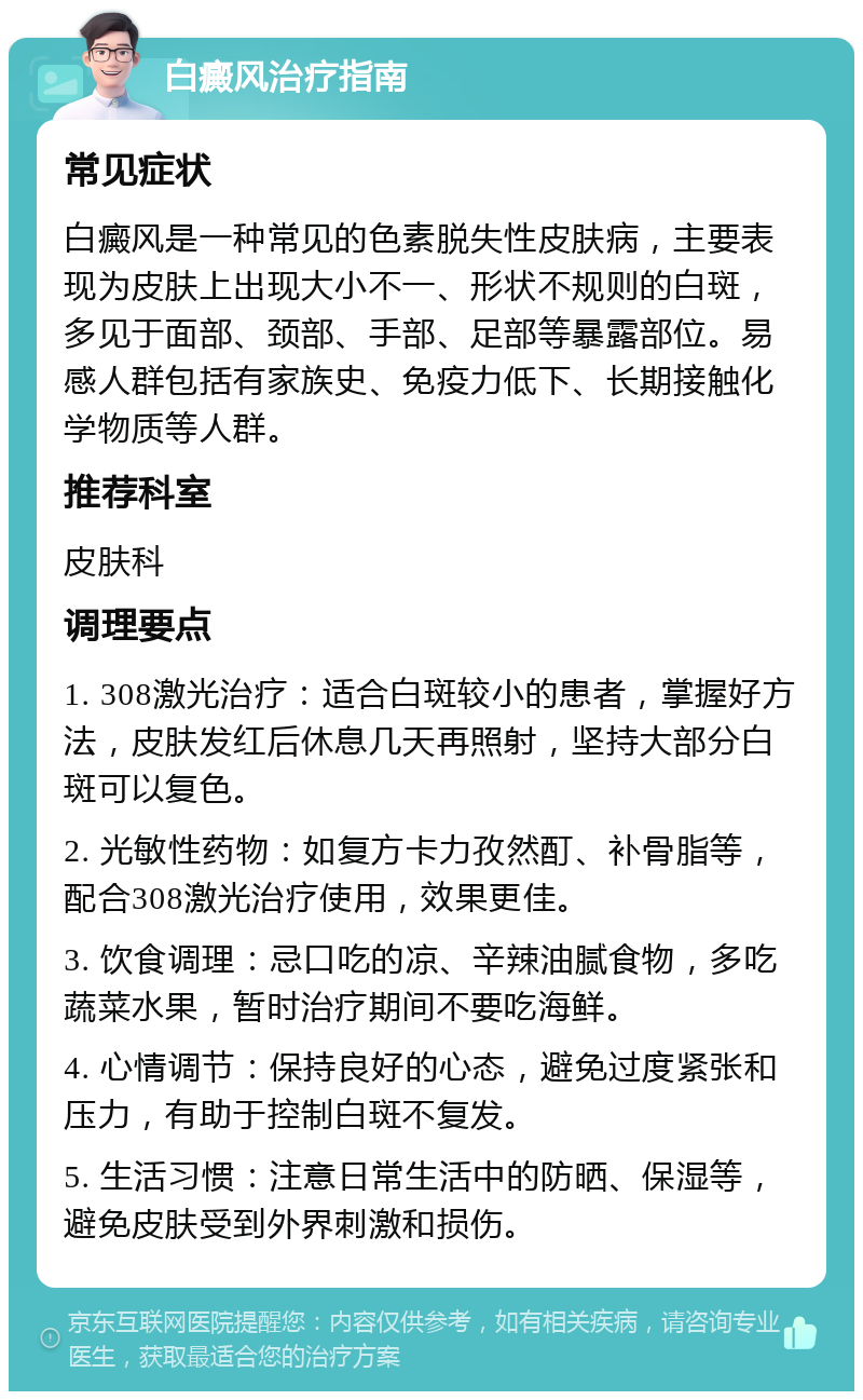 白癜风治疗指南 常见症状 白癜风是一种常见的色素脱失性皮肤病，主要表现为皮肤上出现大小不一、形状不规则的白斑，多见于面部、颈部、手部、足部等暴露部位。易感人群包括有家族史、免疫力低下、长期接触化学物质等人群。 推荐科室 皮肤科 调理要点 1. 308激光治疗：适合白斑较小的患者，掌握好方法，皮肤发红后休息几天再照射，坚持大部分白斑可以复色。 2. 光敏性药物：如复方卡力孜然酊、补骨脂等，配合308激光治疗使用，效果更佳。 3. 饮食调理：忌口吃的凉、辛辣油腻食物，多吃蔬菜水果，暂时治疗期间不要吃海鲜。 4. 心情调节：保持良好的心态，避免过度紧张和压力，有助于控制白斑不复发。 5. 生活习惯：注意日常生活中的防晒、保湿等，避免皮肤受到外界刺激和损伤。