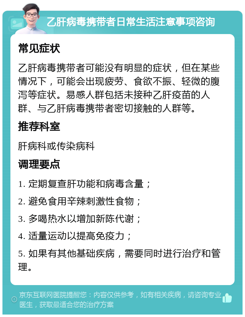 乙肝病毒携带者日常生活注意事项咨询 常见症状 乙肝病毒携带者可能没有明显的症状，但在某些情况下，可能会出现疲劳、食欲不振、轻微的腹泻等症状。易感人群包括未接种乙肝疫苗的人群、与乙肝病毒携带者密切接触的人群等。 推荐科室 肝病科或传染病科 调理要点 1. 定期复查肝功能和病毒含量； 2. 避免食用辛辣刺激性食物； 3. 多喝热水以增加新陈代谢； 4. 适量运动以提高免疫力； 5. 如果有其他基础疾病，需要同时进行治疗和管理。