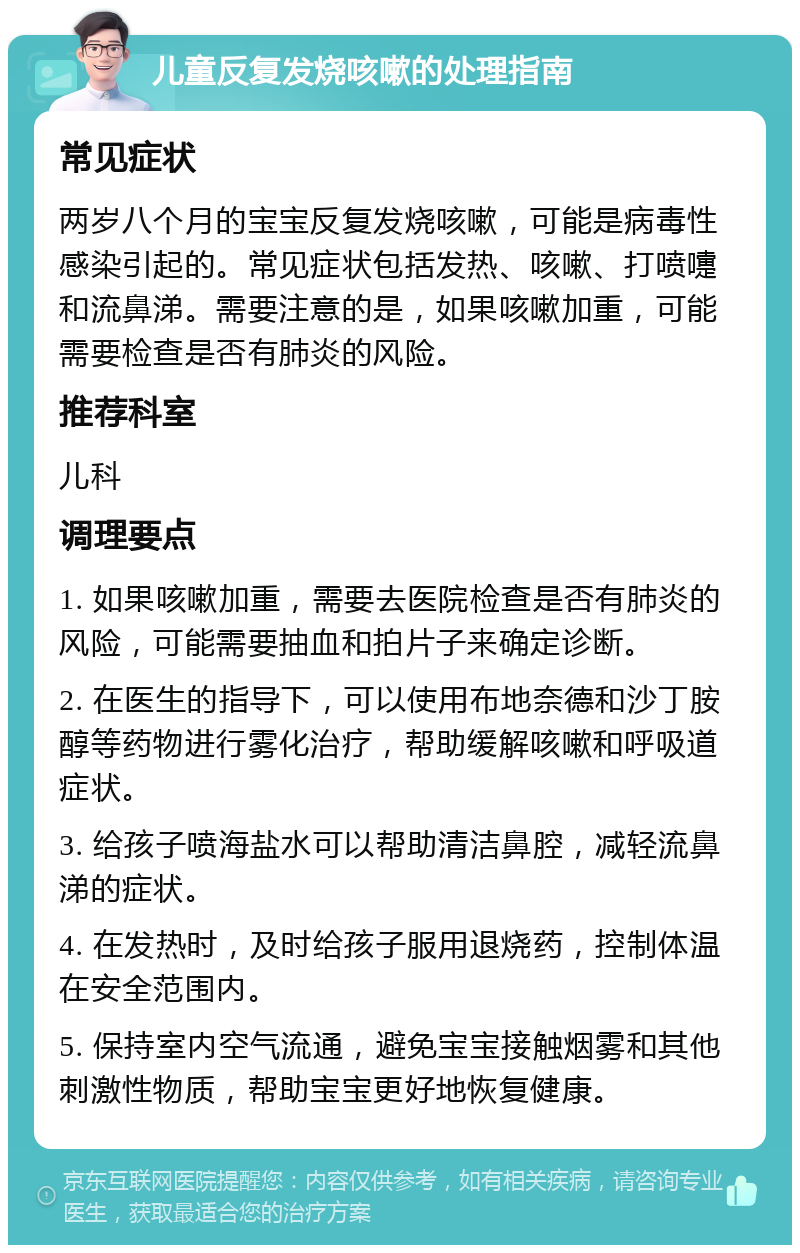 儿童反复发烧咳嗽的处理指南 常见症状 两岁八个月的宝宝反复发烧咳嗽，可能是病毒性感染引起的。常见症状包括发热、咳嗽、打喷嚏和流鼻涕。需要注意的是，如果咳嗽加重，可能需要检查是否有肺炎的风险。 推荐科室 儿科 调理要点 1. 如果咳嗽加重，需要去医院检查是否有肺炎的风险，可能需要抽血和拍片子来确定诊断。 2. 在医生的指导下，可以使用布地奈德和沙丁胺醇等药物进行雾化治疗，帮助缓解咳嗽和呼吸道症状。 3. 给孩子喷海盐水可以帮助清洁鼻腔，减轻流鼻涕的症状。 4. 在发热时，及时给孩子服用退烧药，控制体温在安全范围内。 5. 保持室内空气流通，避免宝宝接触烟雾和其他刺激性物质，帮助宝宝更好地恢复健康。