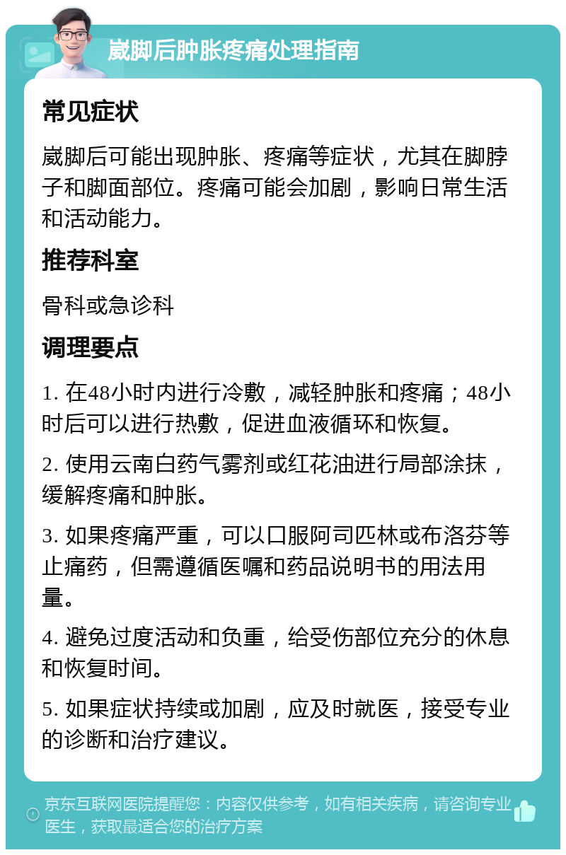 崴脚后肿胀疼痛处理指南 常见症状 崴脚后可能出现肿胀、疼痛等症状，尤其在脚脖子和脚面部位。疼痛可能会加剧，影响日常生活和活动能力。 推荐科室 骨科或急诊科 调理要点 1. 在48小时内进行冷敷，减轻肿胀和疼痛；48小时后可以进行热敷，促进血液循环和恢复。 2. 使用云南白药气雾剂或红花油进行局部涂抹，缓解疼痛和肿胀。 3. 如果疼痛严重，可以口服阿司匹林或布洛芬等止痛药，但需遵循医嘱和药品说明书的用法用量。 4. 避免过度活动和负重，给受伤部位充分的休息和恢复时间。 5. 如果症状持续或加剧，应及时就医，接受专业的诊断和治疗建议。