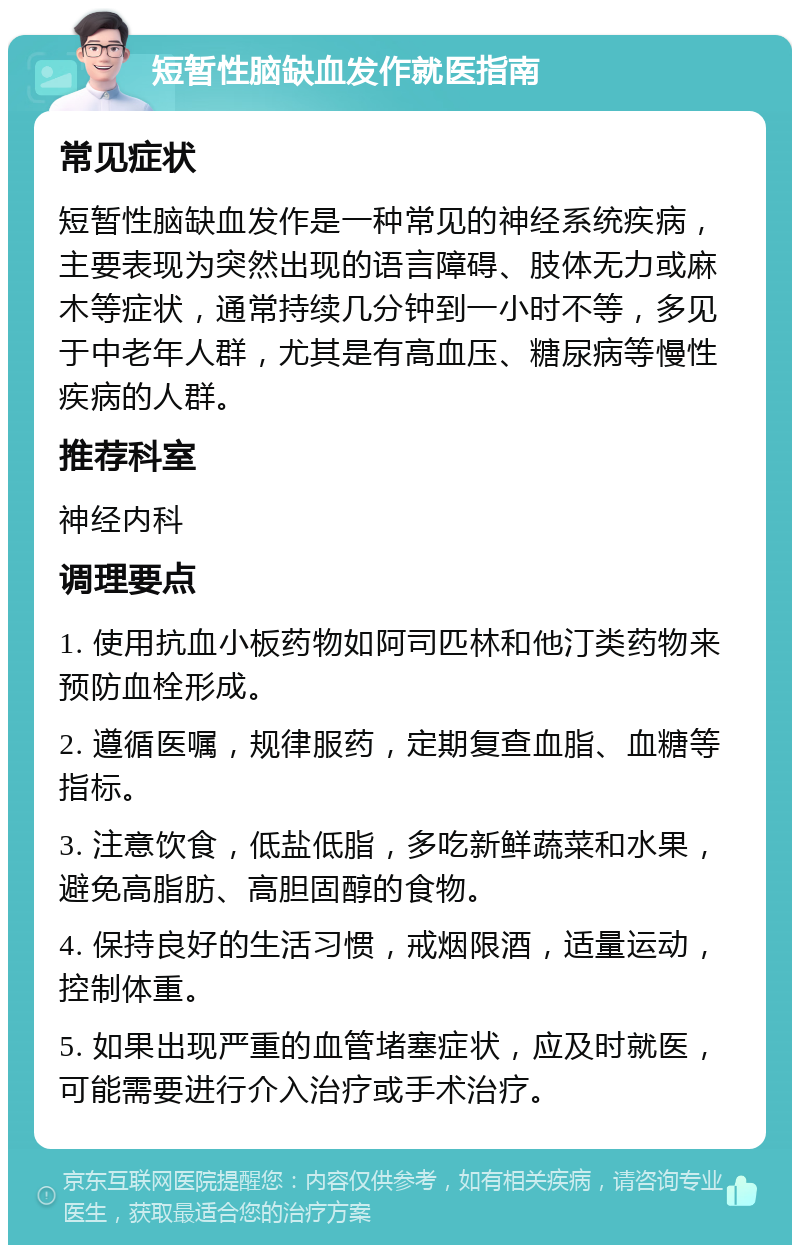 短暂性脑缺血发作就医指南 常见症状 短暂性脑缺血发作是一种常见的神经系统疾病，主要表现为突然出现的语言障碍、肢体无力或麻木等症状，通常持续几分钟到一小时不等，多见于中老年人群，尤其是有高血压、糖尿病等慢性疾病的人群。 推荐科室 神经内科 调理要点 1. 使用抗血小板药物如阿司匹林和他汀类药物来预防血栓形成。 2. 遵循医嘱，规律服药，定期复查血脂、血糖等指标。 3. 注意饮食，低盐低脂，多吃新鲜蔬菜和水果，避免高脂肪、高胆固醇的食物。 4. 保持良好的生活习惯，戒烟限酒，适量运动，控制体重。 5. 如果出现严重的血管堵塞症状，应及时就医，可能需要进行介入治疗或手术治疗。