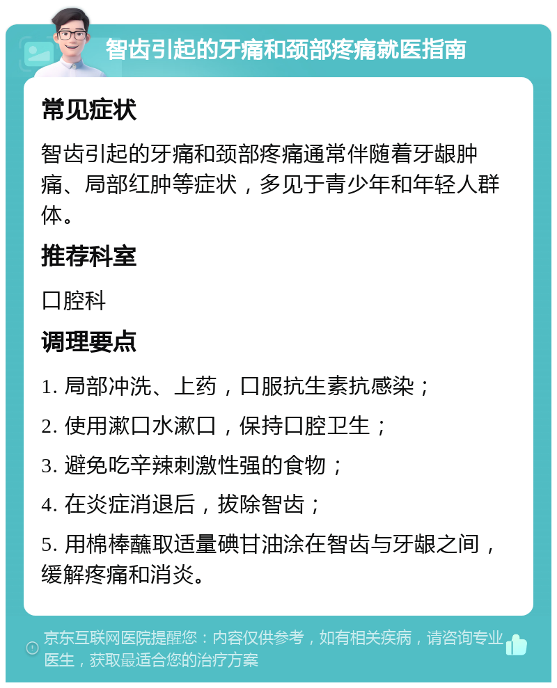 智齿引起的牙痛和颈部疼痛就医指南 常见症状 智齿引起的牙痛和颈部疼痛通常伴随着牙龈肿痛、局部红肿等症状，多见于青少年和年轻人群体。 推荐科室 口腔科 调理要点 1. 局部冲洗、上药，口服抗生素抗感染； 2. 使用漱口水漱口，保持口腔卫生； 3. 避免吃辛辣刺激性强的食物； 4. 在炎症消退后，拔除智齿； 5. 用棉棒蘸取适量碘甘油涂在智齿与牙龈之间，缓解疼痛和消炎。