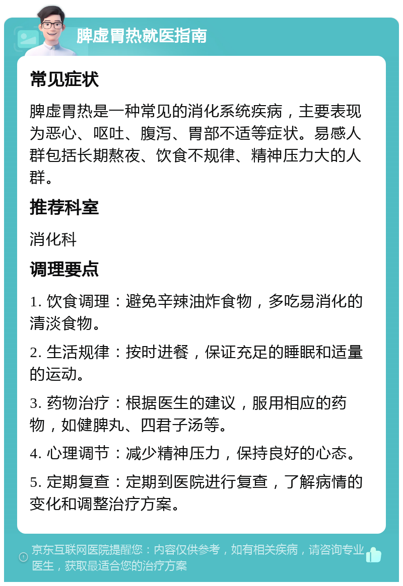 脾虚胃热就医指南 常见症状 脾虚胃热是一种常见的消化系统疾病，主要表现为恶心、呕吐、腹泻、胃部不适等症状。易感人群包括长期熬夜、饮食不规律、精神压力大的人群。 推荐科室 消化科 调理要点 1. 饮食调理：避免辛辣油炸食物，多吃易消化的清淡食物。 2. 生活规律：按时进餐，保证充足的睡眠和适量的运动。 3. 药物治疗：根据医生的建议，服用相应的药物，如健脾丸、四君子汤等。 4. 心理调节：减少精神压力，保持良好的心态。 5. 定期复查：定期到医院进行复查，了解病情的变化和调整治疗方案。