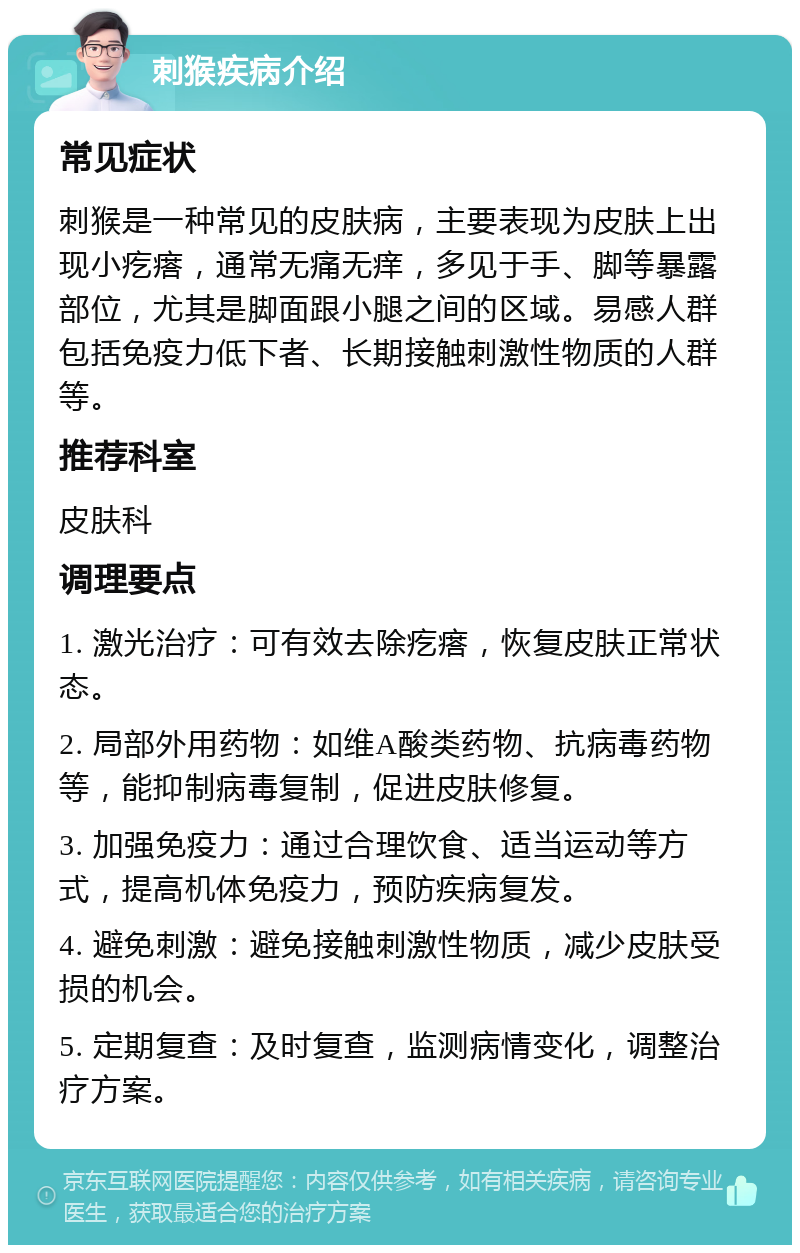 刺猴疾病介绍 常见症状 刺猴是一种常见的皮肤病，主要表现为皮肤上出现小疙瘩，通常无痛无痒，多见于手、脚等暴露部位，尤其是脚面跟小腿之间的区域。易感人群包括免疫力低下者、长期接触刺激性物质的人群等。 推荐科室 皮肤科 调理要点 1. 激光治疗：可有效去除疙瘩，恢复皮肤正常状态。 2. 局部外用药物：如维A酸类药物、抗病毒药物等，能抑制病毒复制，促进皮肤修复。 3. 加强免疫力：通过合理饮食、适当运动等方式，提高机体免疫力，预防疾病复发。 4. 避免刺激：避免接触刺激性物质，减少皮肤受损的机会。 5. 定期复查：及时复查，监测病情变化，调整治疗方案。