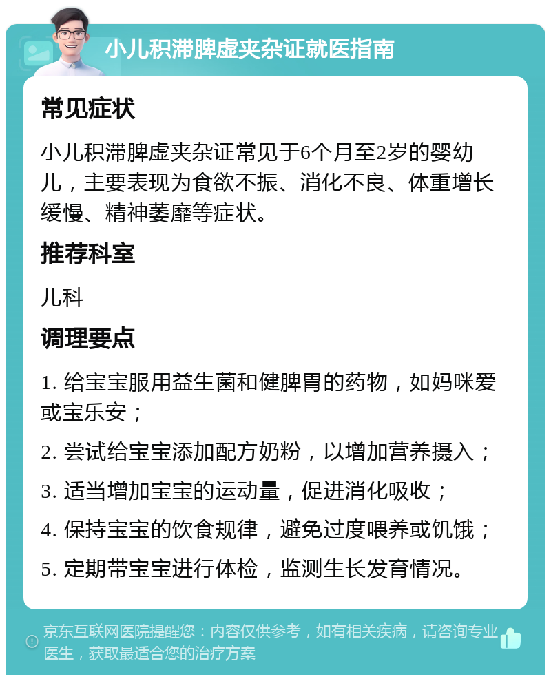 小儿积滞脾虚夹杂证就医指南 常见症状 小儿积滞脾虚夹杂证常见于6个月至2岁的婴幼儿，主要表现为食欲不振、消化不良、体重增长缓慢、精神萎靡等症状。 推荐科室 儿科 调理要点 1. 给宝宝服用益生菌和健脾胃的药物，如妈咪爱或宝乐安； 2. 尝试给宝宝添加配方奶粉，以增加营养摄入； 3. 适当增加宝宝的运动量，促进消化吸收； 4. 保持宝宝的饮食规律，避免过度喂养或饥饿； 5. 定期带宝宝进行体检，监测生长发育情况。