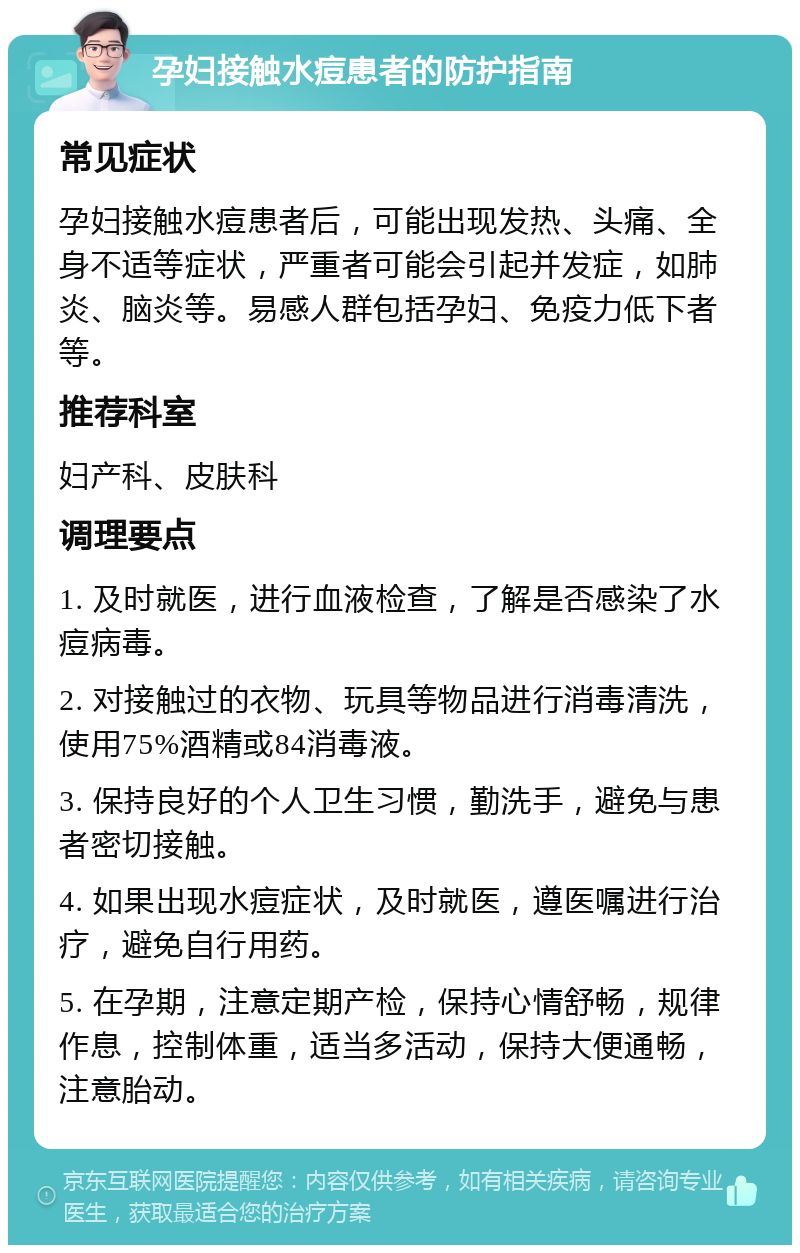 孕妇接触水痘患者的防护指南 常见症状 孕妇接触水痘患者后，可能出现发热、头痛、全身不适等症状，严重者可能会引起并发症，如肺炎、脑炎等。易感人群包括孕妇、免疫力低下者等。 推荐科室 妇产科、皮肤科 调理要点 1. 及时就医，进行血液检查，了解是否感染了水痘病毒。 2. 对接触过的衣物、玩具等物品进行消毒清洗，使用75%酒精或84消毒液。 3. 保持良好的个人卫生习惯，勤洗手，避免与患者密切接触。 4. 如果出现水痘症状，及时就医，遵医嘱进行治疗，避免自行用药。 5. 在孕期，注意定期产检，保持心情舒畅，规律作息，控制体重，适当多活动，保持大便通畅，注意胎动。