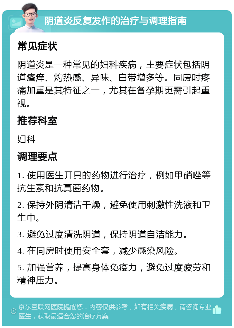 阴道炎反复发作的治疗与调理指南 常见症状 阴道炎是一种常见的妇科疾病，主要症状包括阴道瘙痒、灼热感、异味、白带增多等。同房时疼痛加重是其特征之一，尤其在备孕期更需引起重视。 推荐科室 妇科 调理要点 1. 使用医生开具的药物进行治疗，例如甲硝唑等抗生素和抗真菌药物。 2. 保持外阴清洁干燥，避免使用刺激性洗液和卫生巾。 3. 避免过度清洗阴道，保持阴道自洁能力。 4. 在同房时使用安全套，减少感染风险。 5. 加强营养，提高身体免疫力，避免过度疲劳和精神压力。