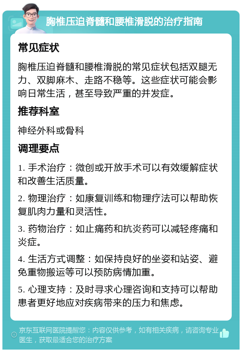 胸椎压迫脊髓和腰椎滑脱的治疗指南 常见症状 胸椎压迫脊髓和腰椎滑脱的常见症状包括双腿无力、双脚麻木、走路不稳等。这些症状可能会影响日常生活，甚至导致严重的并发症。 推荐科室 神经外科或骨科 调理要点 1. 手术治疗：微创或开放手术可以有效缓解症状和改善生活质量。 2. 物理治疗：如康复训练和物理疗法可以帮助恢复肌肉力量和灵活性。 3. 药物治疗：如止痛药和抗炎药可以减轻疼痛和炎症。 4. 生活方式调整：如保持良好的坐姿和站姿、避免重物搬运等可以预防病情加重。 5. 心理支持：及时寻求心理咨询和支持可以帮助患者更好地应对疾病带来的压力和焦虑。