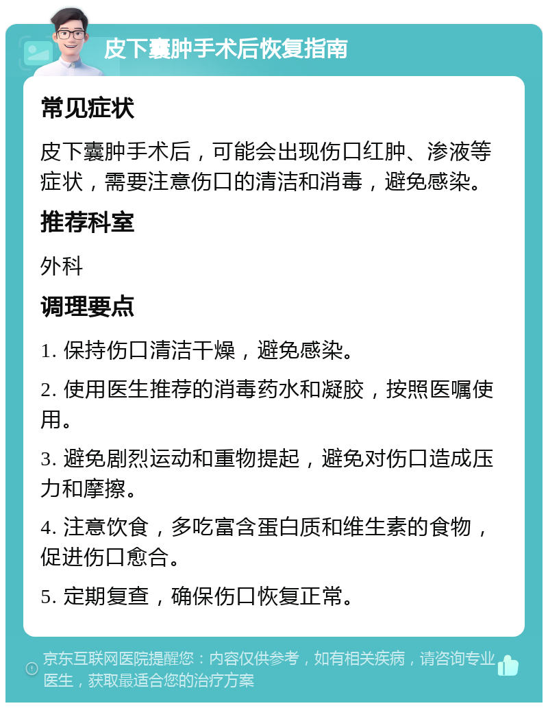 皮下囊肿手术后恢复指南 常见症状 皮下囊肿手术后，可能会出现伤口红肿、渗液等症状，需要注意伤口的清洁和消毒，避免感染。 推荐科室 外科 调理要点 1. 保持伤口清洁干燥，避免感染。 2. 使用医生推荐的消毒药水和凝胶，按照医嘱使用。 3. 避免剧烈运动和重物提起，避免对伤口造成压力和摩擦。 4. 注意饮食，多吃富含蛋白质和维生素的食物，促进伤口愈合。 5. 定期复查，确保伤口恢复正常。