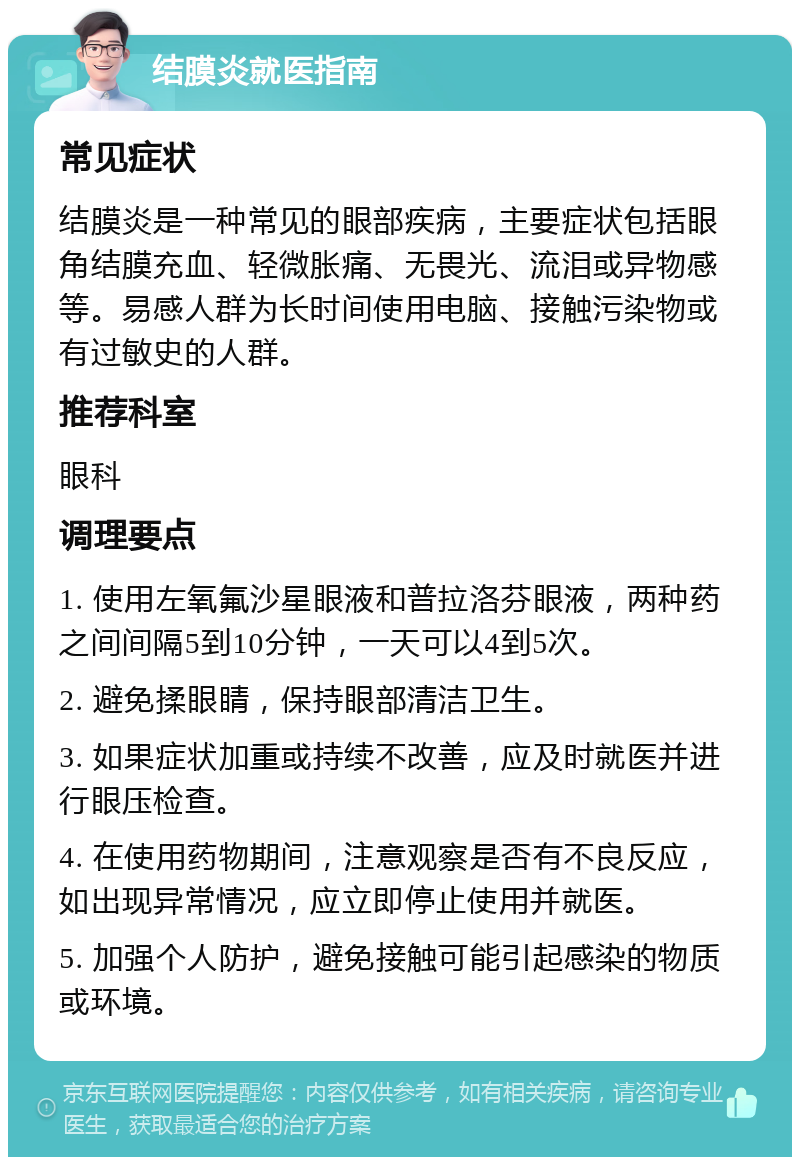 结膜炎就医指南 常见症状 结膜炎是一种常见的眼部疾病，主要症状包括眼角结膜充血、轻微胀痛、无畏光、流泪或异物感等。易感人群为长时间使用电脑、接触污染物或有过敏史的人群。 推荐科室 眼科 调理要点 1. 使用左氧氟沙星眼液和普拉洛芬眼液，两种药之间间隔5到10分钟，一天可以4到5次。 2. 避免揉眼睛，保持眼部清洁卫生。 3. 如果症状加重或持续不改善，应及时就医并进行眼压检查。 4. 在使用药物期间，注意观察是否有不良反应，如出现异常情况，应立即停止使用并就医。 5. 加强个人防护，避免接触可能引起感染的物质或环境。