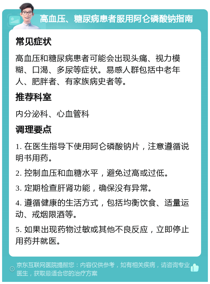 高血压、糖尿病患者服用阿仑磷酸钠指南 常见症状 高血压和糖尿病患者可能会出现头痛、视力模糊、口渴、多尿等症状。易感人群包括中老年人、肥胖者、有家族病史者等。 推荐科室 内分泌科、心血管科 调理要点 1. 在医生指导下使用阿仑磷酸钠片，注意遵循说明书用药。 2. 控制血压和血糖水平，避免过高或过低。 3. 定期检查肝肾功能，确保没有异常。 4. 遵循健康的生活方式，包括均衡饮食、适量运动、戒烟限酒等。 5. 如果出现药物过敏或其他不良反应，立即停止用药并就医。