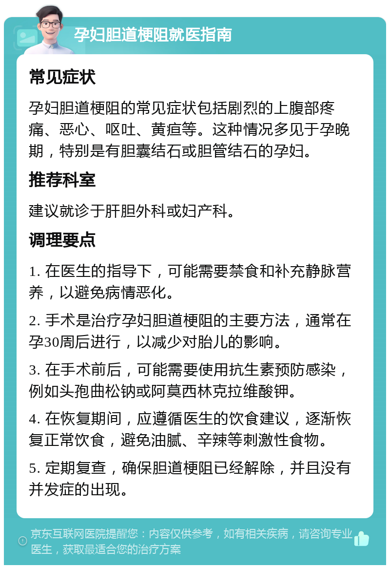 孕妇胆道梗阻就医指南 常见症状 孕妇胆道梗阻的常见症状包括剧烈的上腹部疼痛、恶心、呕吐、黄疸等。这种情况多见于孕晚期，特别是有胆囊结石或胆管结石的孕妇。 推荐科室 建议就诊于肝胆外科或妇产科。 调理要点 1. 在医生的指导下，可能需要禁食和补充静脉营养，以避免病情恶化。 2. 手术是治疗孕妇胆道梗阻的主要方法，通常在孕30周后进行，以减少对胎儿的影响。 3. 在手术前后，可能需要使用抗生素预防感染，例如头孢曲松钠或阿莫西林克拉维酸钾。 4. 在恢复期间，应遵循医生的饮食建议，逐渐恢复正常饮食，避免油腻、辛辣等刺激性食物。 5. 定期复查，确保胆道梗阻已经解除，并且没有并发症的出现。