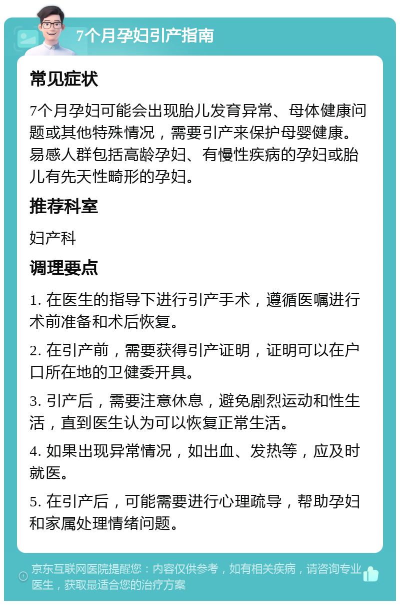 7个月孕妇引产指南 常见症状 7个月孕妇可能会出现胎儿发育异常、母体健康问题或其他特殊情况，需要引产来保护母婴健康。易感人群包括高龄孕妇、有慢性疾病的孕妇或胎儿有先天性畸形的孕妇。 推荐科室 妇产科 调理要点 1. 在医生的指导下进行引产手术，遵循医嘱进行术前准备和术后恢复。 2. 在引产前，需要获得引产证明，证明可以在户口所在地的卫健委开具。 3. 引产后，需要注意休息，避免剧烈运动和性生活，直到医生认为可以恢复正常生活。 4. 如果出现异常情况，如出血、发热等，应及时就医。 5. 在引产后，可能需要进行心理疏导，帮助孕妇和家属处理情绪问题。