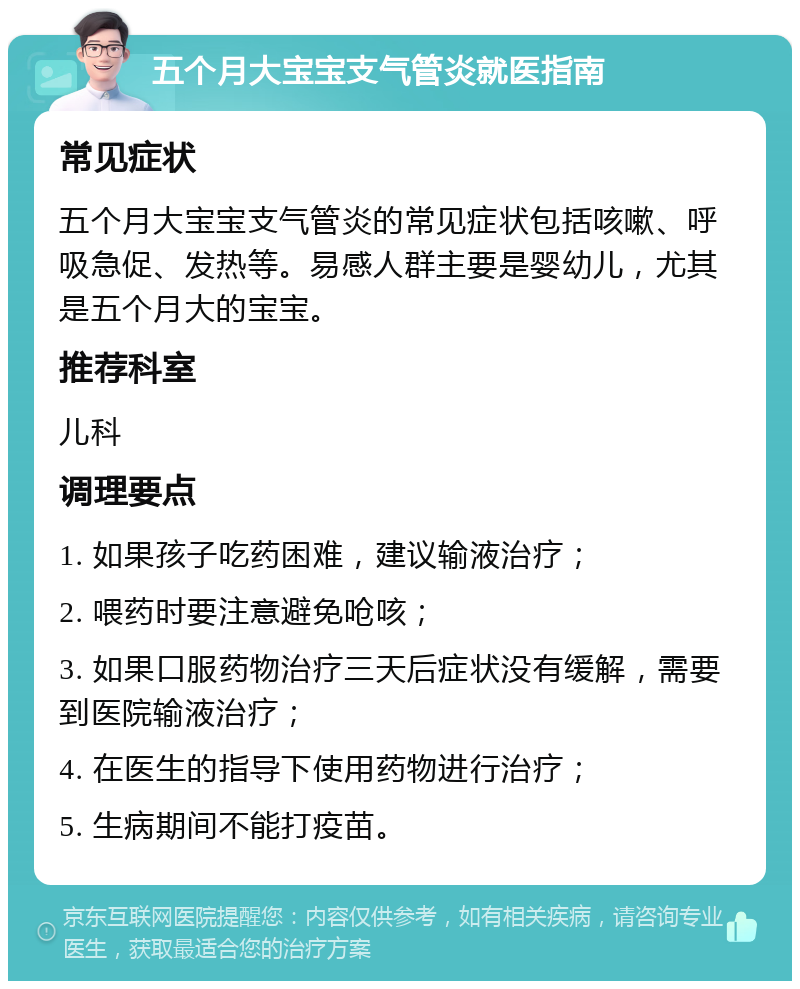 五个月大宝宝支气管炎就医指南 常见症状 五个月大宝宝支气管炎的常见症状包括咳嗽、呼吸急促、发热等。易感人群主要是婴幼儿，尤其是五个月大的宝宝。 推荐科室 儿科 调理要点 1. 如果孩子吃药困难，建议输液治疗； 2. 喂药时要注意避免呛咳； 3. 如果口服药物治疗三天后症状没有缓解，需要到医院输液治疗； 4. 在医生的指导下使用药物进行治疗； 5. 生病期间不能打疫苗。