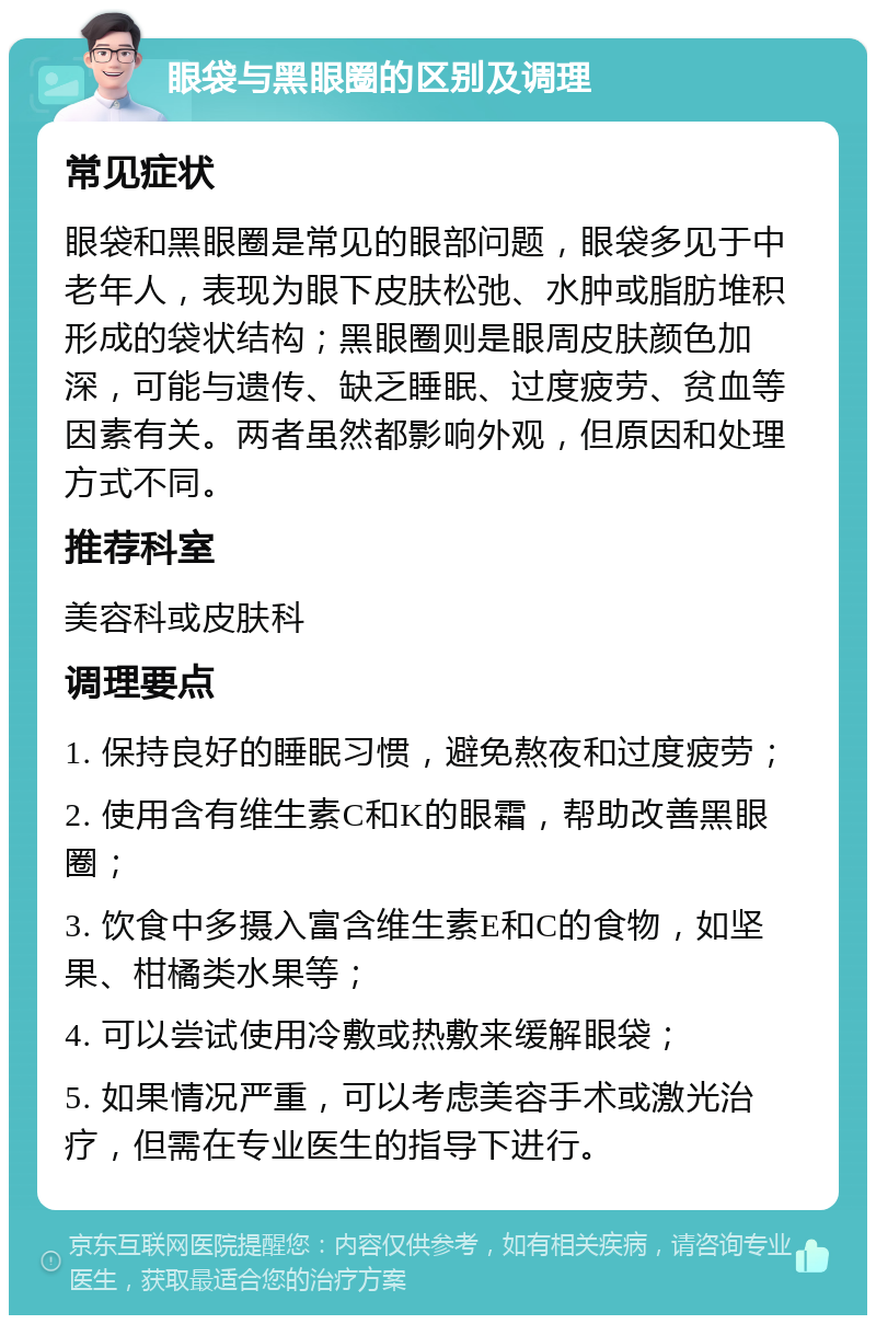 眼袋与黑眼圈的区别及调理 常见症状 眼袋和黑眼圈是常见的眼部问题，眼袋多见于中老年人，表现为眼下皮肤松弛、水肿或脂肪堆积形成的袋状结构；黑眼圈则是眼周皮肤颜色加深，可能与遗传、缺乏睡眠、过度疲劳、贫血等因素有关。两者虽然都影响外观，但原因和处理方式不同。 推荐科室 美容科或皮肤科 调理要点 1. 保持良好的睡眠习惯，避免熬夜和过度疲劳； 2. 使用含有维生素C和K的眼霜，帮助改善黑眼圈； 3. 饮食中多摄入富含维生素E和C的食物，如坚果、柑橘类水果等； 4. 可以尝试使用冷敷或热敷来缓解眼袋； 5. 如果情况严重，可以考虑美容手术或激光治疗，但需在专业医生的指导下进行。