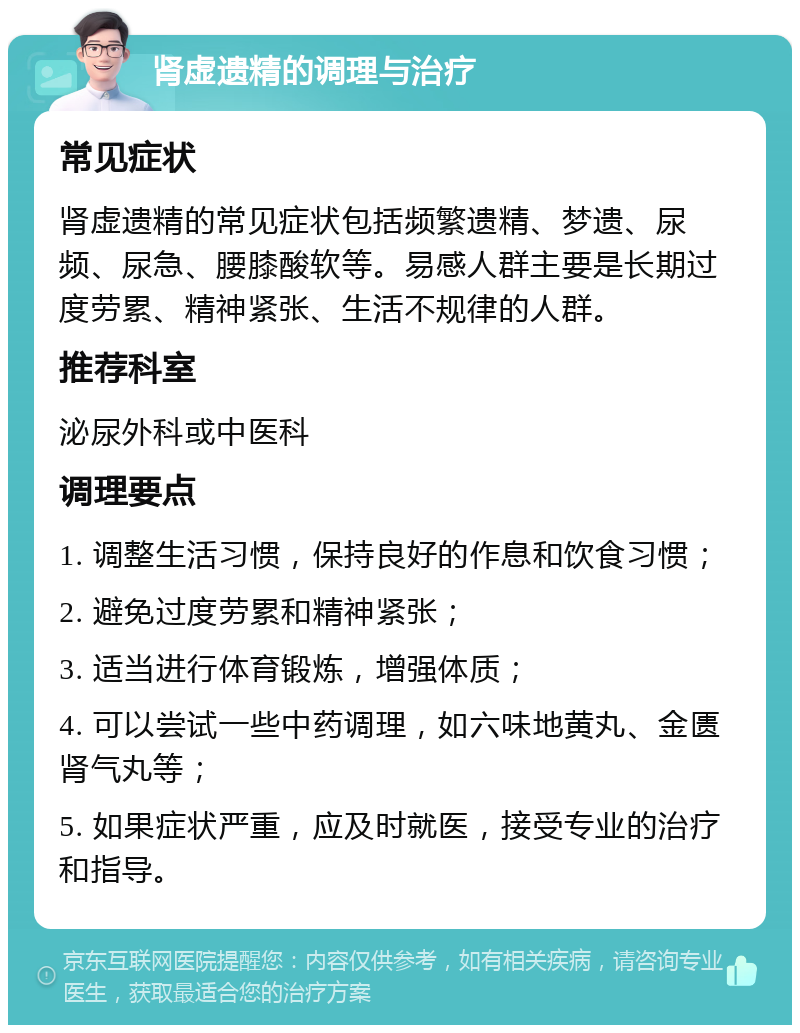 肾虚遗精的调理与治疗 常见症状 肾虚遗精的常见症状包括频繁遗精、梦遗、尿频、尿急、腰膝酸软等。易感人群主要是长期过度劳累、精神紧张、生活不规律的人群。 推荐科室 泌尿外科或中医科 调理要点 1. 调整生活习惯，保持良好的作息和饮食习惯； 2. 避免过度劳累和精神紧张； 3. 适当进行体育锻炼，增强体质； 4. 可以尝试一些中药调理，如六味地黄丸、金匮肾气丸等； 5. 如果症状严重，应及时就医，接受专业的治疗和指导。