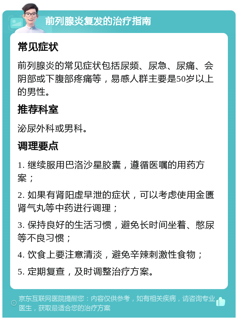 前列腺炎复发的治疗指南 常见症状 前列腺炎的常见症状包括尿频、尿急、尿痛、会阴部或下腹部疼痛等，易感人群主要是50岁以上的男性。 推荐科室 泌尿外科或男科。 调理要点 1. 继续服用巴洛沙星胶囊，遵循医嘱的用药方案； 2. 如果有肾阳虚早泄的症状，可以考虑使用金匮肾气丸等中药进行调理； 3. 保持良好的生活习惯，避免长时间坐着、憋尿等不良习惯； 4. 饮食上要注意清淡，避免辛辣刺激性食物； 5. 定期复查，及时调整治疗方案。