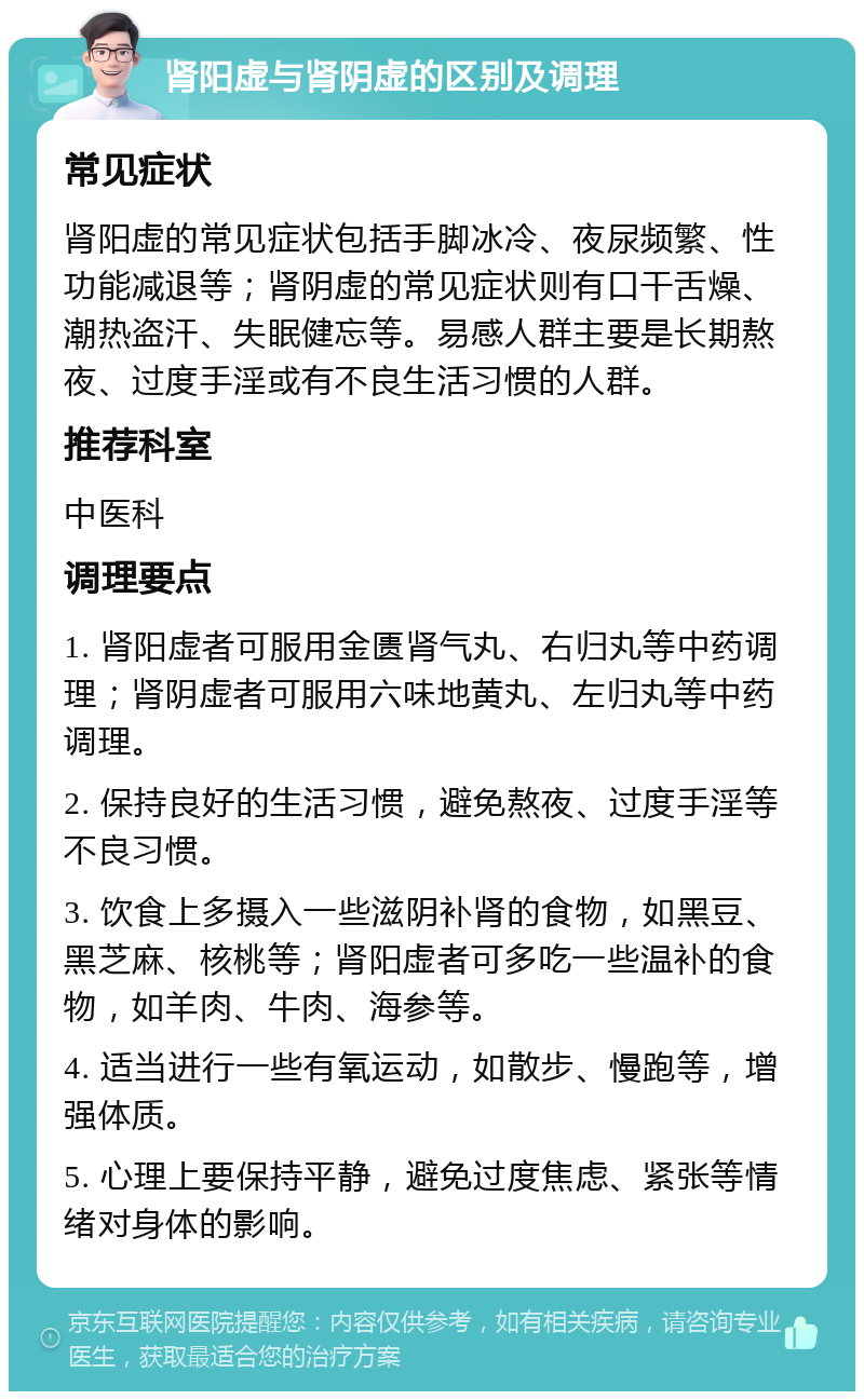 肾阳虚与肾阴虚的区别及调理 常见症状 肾阳虚的常见症状包括手脚冰冷、夜尿频繁、性功能减退等；肾阴虚的常见症状则有口干舌燥、潮热盗汗、失眠健忘等。易感人群主要是长期熬夜、过度手淫或有不良生活习惯的人群。 推荐科室 中医科 调理要点 1. 肾阳虚者可服用金匮肾气丸、右归丸等中药调理；肾阴虚者可服用六味地黄丸、左归丸等中药调理。 2. 保持良好的生活习惯，避免熬夜、过度手淫等不良习惯。 3. 饮食上多摄入一些滋阴补肾的食物，如黑豆、黑芝麻、核桃等；肾阳虚者可多吃一些温补的食物，如羊肉、牛肉、海参等。 4. 适当进行一些有氧运动，如散步、慢跑等，增强体质。 5. 心理上要保持平静，避免过度焦虑、紧张等情绪对身体的影响。