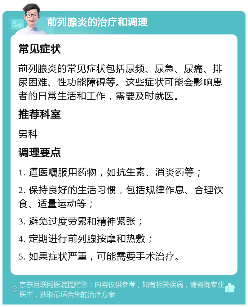 前列腺炎的治疗和调理 常见症状 前列腺炎的常见症状包括尿频、尿急、尿痛、排尿困难、性功能障碍等。这些症状可能会影响患者的日常生活和工作，需要及时就医。 推荐科室 男科 调理要点 1. 遵医嘱服用药物，如抗生素、消炎药等； 2. 保持良好的生活习惯，包括规律作息、合理饮食、适量运动等； 3. 避免过度劳累和精神紧张； 4. 定期进行前列腺按摩和热敷； 5. 如果症状严重，可能需要手术治疗。