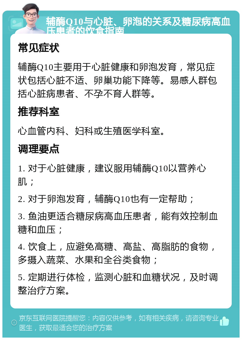 辅酶Q10与心脏、卵泡的关系及糖尿病高血压患者的饮食指南 常见症状 辅酶Q10主要用于心脏健康和卵泡发育，常见症状包括心脏不适、卵巢功能下降等。易感人群包括心脏病患者、不孕不育人群等。 推荐科室 心血管内科、妇科或生殖医学科室。 调理要点 1. 对于心脏健康，建议服用辅酶Q10以营养心肌； 2. 对于卵泡发育，辅酶Q10也有一定帮助； 3. 鱼油更适合糖尿病高血压患者，能有效控制血糖和血压； 4. 饮食上，应避免高糖、高盐、高脂肪的食物，多摄入蔬菜、水果和全谷类食物； 5. 定期进行体检，监测心脏和血糖状况，及时调整治疗方案。