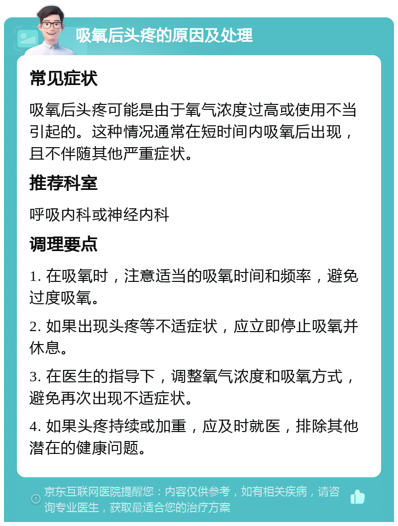 吸氧后头疼的原因及处理 常见症状 吸氧后头疼可能是由于氧气浓度过高或使用不当引起的。这种情况通常在短时间内吸氧后出现，且不伴随其他严重症状。 推荐科室 呼吸内科或神经内科 调理要点 1. 在吸氧时，注意适当的吸氧时间和频率，避免过度吸氧。 2. 如果出现头疼等不适症状，应立即停止吸氧并休息。 3. 在医生的指导下，调整氧气浓度和吸氧方式，避免再次出现不适症状。 4. 如果头疼持续或加重，应及时就医，排除其他潜在的健康问题。