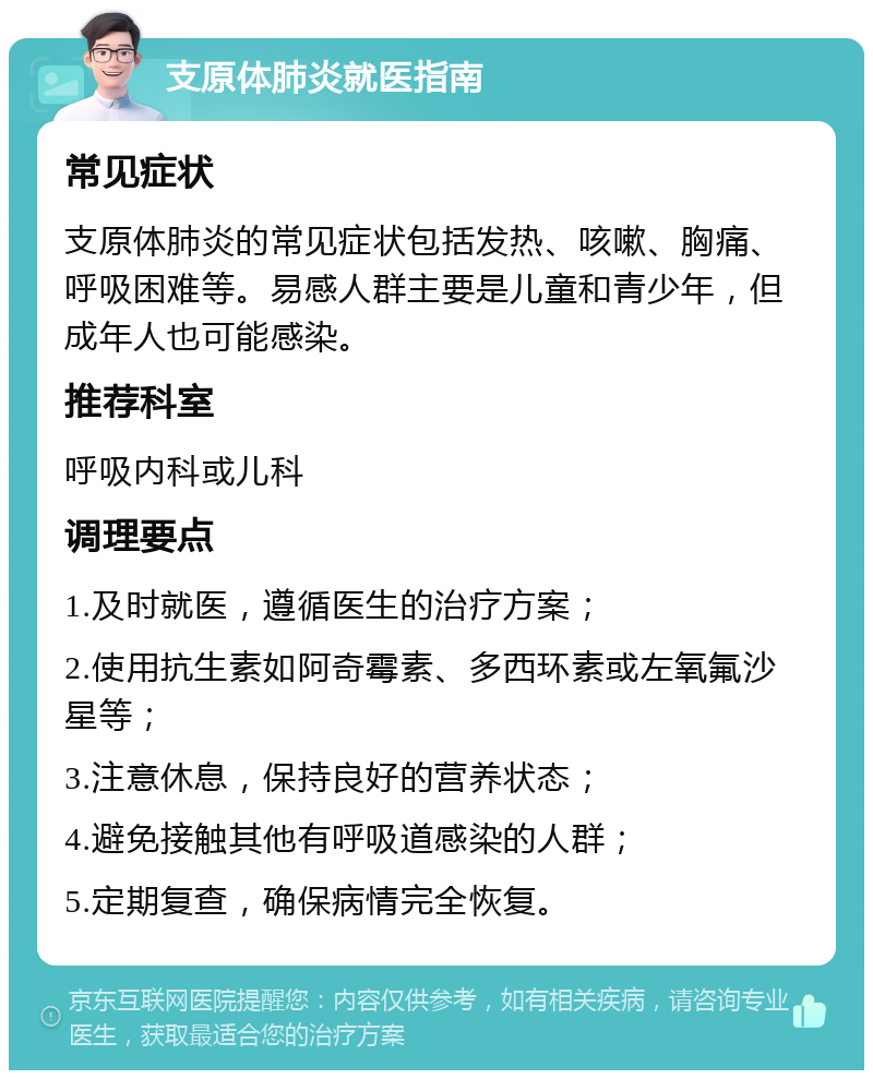 支原体肺炎就医指南 常见症状 支原体肺炎的常见症状包括发热、咳嗽、胸痛、呼吸困难等。易感人群主要是儿童和青少年，但成年人也可能感染。 推荐科室 呼吸内科或儿科 调理要点 1.及时就医，遵循医生的治疗方案； 2.使用抗生素如阿奇霉素、多西环素或左氧氟沙星等； 3.注意休息，保持良好的营养状态； 4.避免接触其他有呼吸道感染的人群； 5.定期复查，确保病情完全恢复。