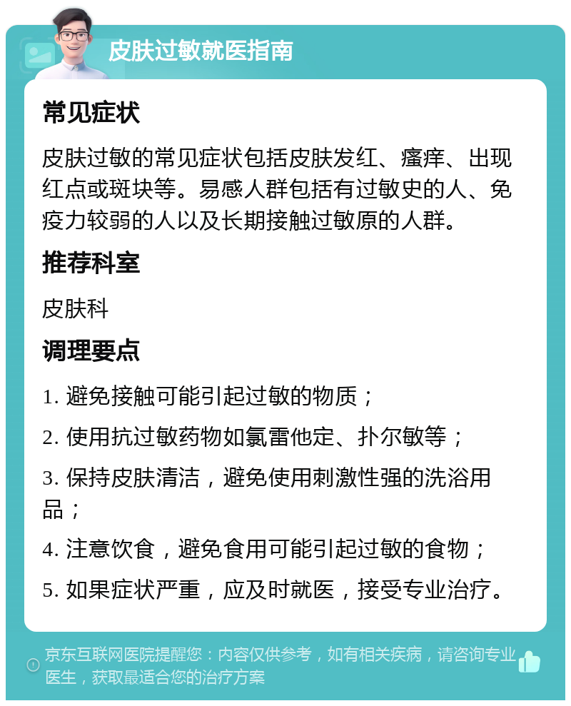 皮肤过敏就医指南 常见症状 皮肤过敏的常见症状包括皮肤发红、瘙痒、出现红点或斑块等。易感人群包括有过敏史的人、免疫力较弱的人以及长期接触过敏原的人群。 推荐科室 皮肤科 调理要点 1. 避免接触可能引起过敏的物质； 2. 使用抗过敏药物如氯雷他定、扑尔敏等； 3. 保持皮肤清洁，避免使用刺激性强的洗浴用品； 4. 注意饮食，避免食用可能引起过敏的食物； 5. 如果症状严重，应及时就医，接受专业治疗。