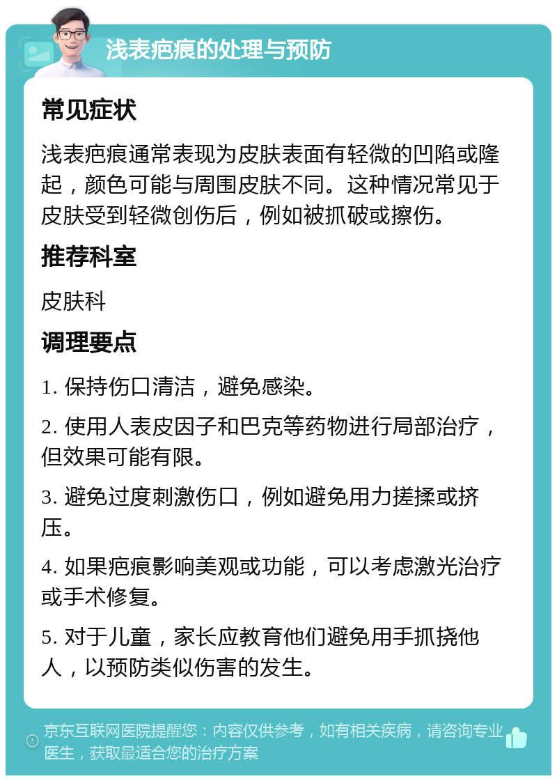 浅表疤痕的处理与预防 常见症状 浅表疤痕通常表现为皮肤表面有轻微的凹陷或隆起，颜色可能与周围皮肤不同。这种情况常见于皮肤受到轻微创伤后，例如被抓破或擦伤。 推荐科室 皮肤科 调理要点 1. 保持伤口清洁，避免感染。 2. 使用人表皮因子和巴克等药物进行局部治疗，但效果可能有限。 3. 避免过度刺激伤口，例如避免用力搓揉或挤压。 4. 如果疤痕影响美观或功能，可以考虑激光治疗或手术修复。 5. 对于儿童，家长应教育他们避免用手抓挠他人，以预防类似伤害的发生。