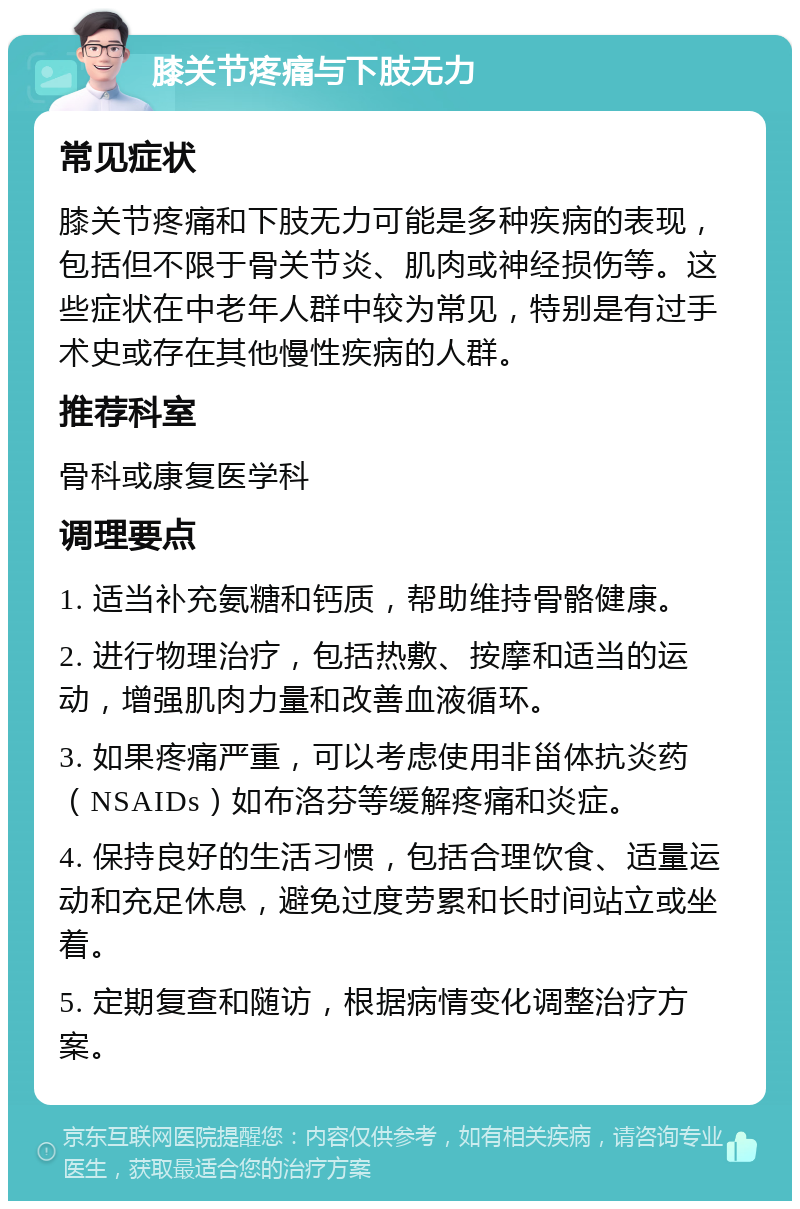 膝关节疼痛与下肢无力 常见症状 膝关节疼痛和下肢无力可能是多种疾病的表现，包括但不限于骨关节炎、肌肉或神经损伤等。这些症状在中老年人群中较为常见，特别是有过手术史或存在其他慢性疾病的人群。 推荐科室 骨科或康复医学科 调理要点 1. 适当补充氨糖和钙质，帮助维持骨骼健康。 2. 进行物理治疗，包括热敷、按摩和适当的运动，增强肌肉力量和改善血液循环。 3. 如果疼痛严重，可以考虑使用非甾体抗炎药（NSAIDs）如布洛芬等缓解疼痛和炎症。 4. 保持良好的生活习惯，包括合理饮食、适量运动和充足休息，避免过度劳累和长时间站立或坐着。 5. 定期复查和随访，根据病情变化调整治疗方案。