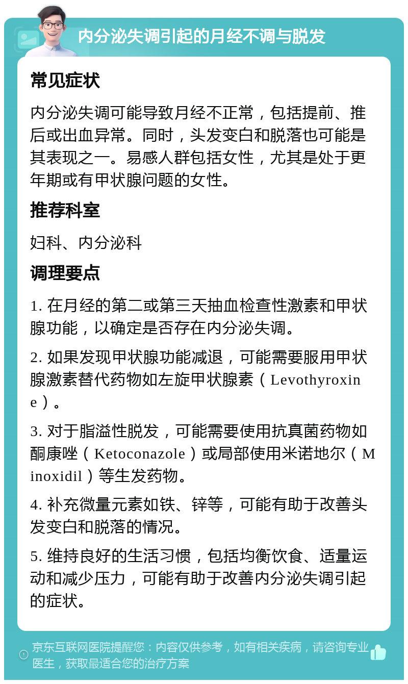 内分泌失调引起的月经不调与脱发 常见症状 内分泌失调可能导致月经不正常，包括提前、推后或出血异常。同时，头发变白和脱落也可能是其表现之一。易感人群包括女性，尤其是处于更年期或有甲状腺问题的女性。 推荐科室 妇科、内分泌科 调理要点 1. 在月经的第二或第三天抽血检查性激素和甲状腺功能，以确定是否存在内分泌失调。 2. 如果发现甲状腺功能减退，可能需要服用甲状腺激素替代药物如左旋甲状腺素（Levothyroxine）。 3. 对于脂溢性脱发，可能需要使用抗真菌药物如酮康唑（Ketoconazole）或局部使用米诺地尔（Minoxidil）等生发药物。 4. 补充微量元素如铁、锌等，可能有助于改善头发变白和脱落的情况。 5. 维持良好的生活习惯，包括均衡饮食、适量运动和减少压力，可能有助于改善内分泌失调引起的症状。