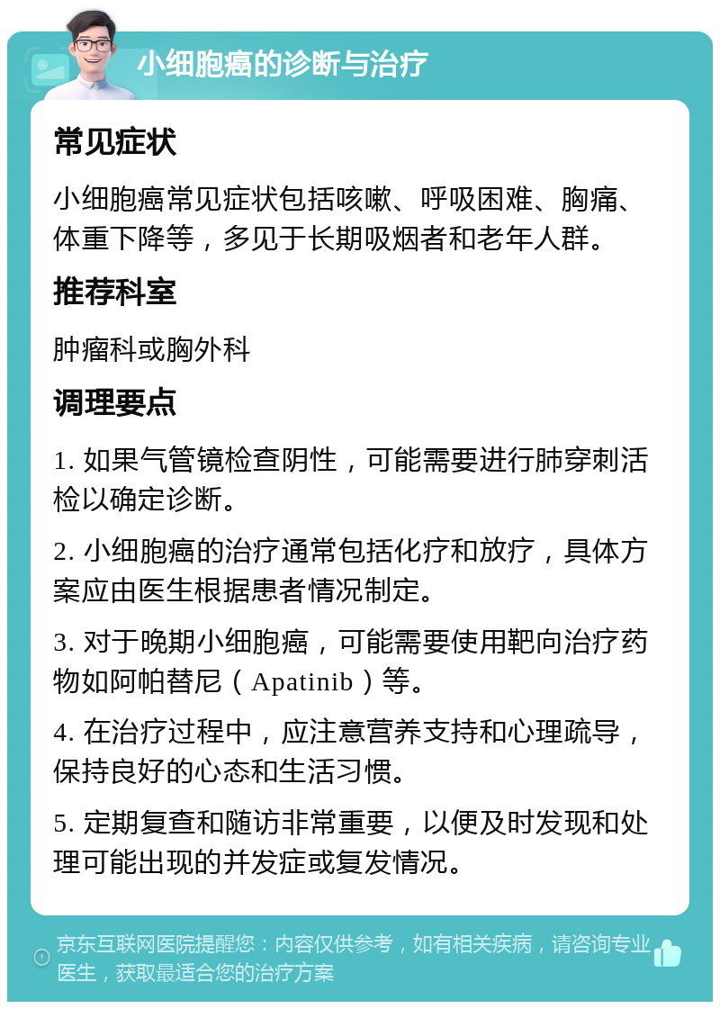 小细胞癌的诊断与治疗 常见症状 小细胞癌常见症状包括咳嗽、呼吸困难、胸痛、体重下降等，多见于长期吸烟者和老年人群。 推荐科室 肿瘤科或胸外科 调理要点 1. 如果气管镜检查阴性，可能需要进行肺穿刺活检以确定诊断。 2. 小细胞癌的治疗通常包括化疗和放疗，具体方案应由医生根据患者情况制定。 3. 对于晚期小细胞癌，可能需要使用靶向治疗药物如阿帕替尼（Apatinib）等。 4. 在治疗过程中，应注意营养支持和心理疏导，保持良好的心态和生活习惯。 5. 定期复查和随访非常重要，以便及时发现和处理可能出现的并发症或复发情况。