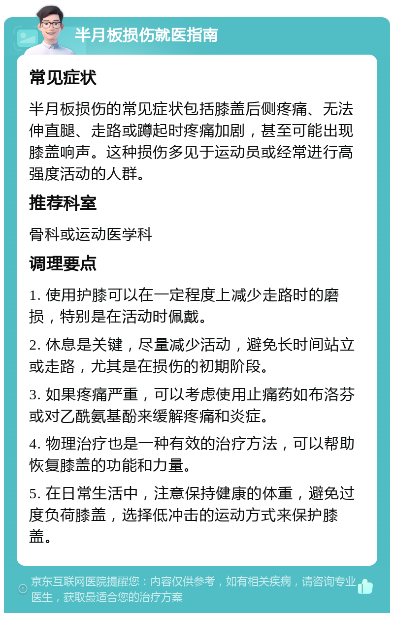 半月板损伤就医指南 常见症状 半月板损伤的常见症状包括膝盖后侧疼痛、无法伸直腿、走路或蹲起时疼痛加剧，甚至可能出现膝盖响声。这种损伤多见于运动员或经常进行高强度活动的人群。 推荐科室 骨科或运动医学科 调理要点 1. 使用护膝可以在一定程度上减少走路时的磨损，特别是在活动时佩戴。 2. 休息是关键，尽量减少活动，避免长时间站立或走路，尤其是在损伤的初期阶段。 3. 如果疼痛严重，可以考虑使用止痛药如布洛芬或对乙酰氨基酚来缓解疼痛和炎症。 4. 物理治疗也是一种有效的治疗方法，可以帮助恢复膝盖的功能和力量。 5. 在日常生活中，注意保持健康的体重，避免过度负荷膝盖，选择低冲击的运动方式来保护膝盖。