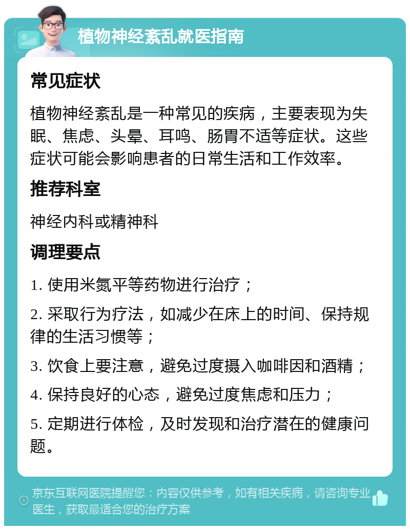 植物神经紊乱就医指南 常见症状 植物神经紊乱是一种常见的疾病，主要表现为失眠、焦虑、头晕、耳鸣、肠胃不适等症状。这些症状可能会影响患者的日常生活和工作效率。 推荐科室 神经内科或精神科 调理要点 1. 使用米氮平等药物进行治疗； 2. 采取行为疗法，如减少在床上的时间、保持规律的生活习惯等； 3. 饮食上要注意，避免过度摄入咖啡因和酒精； 4. 保持良好的心态，避免过度焦虑和压力； 5. 定期进行体检，及时发现和治疗潜在的健康问题。